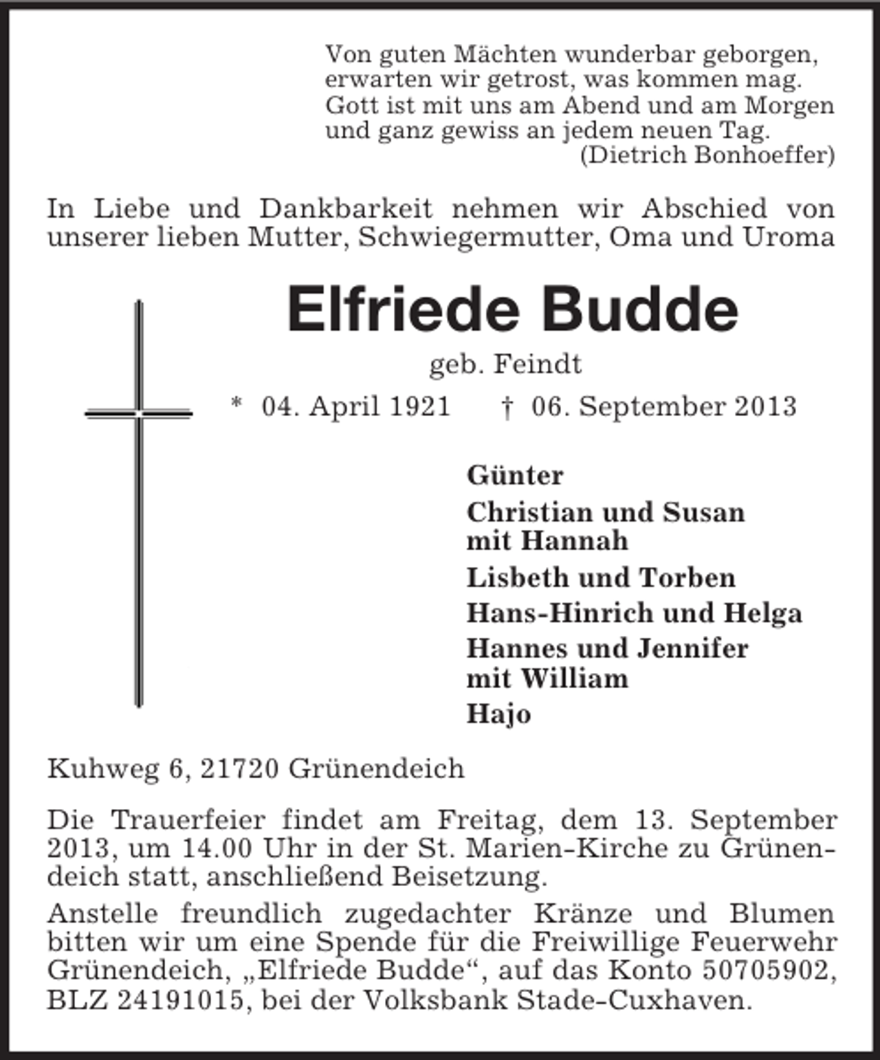 <p>Von guten Mächten wunderbar geborgen,<br />erwarten wir getrost, was kommen mag.<br />Gott ist mit uns am Abend und am Morgen<br />und ganz gewiss an jedem neuen Tag.<br />(Dietrich Bonhoeffer)<br />In Liebe und Dankbarkeit nehmen wir Abschied von<br />unserer lieben Mutter, Schwiegermutter, Oma und Uroma<br />Elfriede Budde<br />geb. Feindt<br />* 04. April 1921 † 06. September 2013<br />Günter<br />Christian und Susan<br />mit Hannah<br />Lisbeth und Torben<br />Hans-Hinrich und Helga<br />Hannes und Jennifer<br />mit William<br />Hajo<br />Kuhweg 6, 21720 Grünendeich<br />Die Trauerfeier findet am Freitag, dem 13. September 2013, um 14.00 Uhr in der St. Marien-Kirche zu Grünendeich statt, anschließend Beisetzung.<br />Anstelle freundlich zugedachter Kränze und Blumen<br />bitten wir um eine Spende für die Freiwillige Feuerwehr Grünendeich, „Elfriede Budde“, auf das Konto 50705902, BLZ 24191015, bei der Volksbank Stade-Cuxhaven.</p>