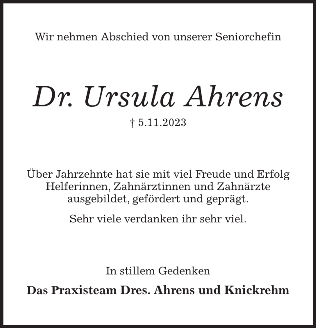 <p>Wir nehmen Abschied von unserer Seniorchefin<br />Dr. Ursula Ahrens<br />† 5.11.2023<br />Über Jahrzehnte hat sie mit viel Freude und Erfolg<br />Helferinnen, Zahnärztinnen und Zahnärzte<br />ausgebildet, gefördert und geprägt.<br />Sehr viele verdanken ihr sehr viel.<br />In stillem Gedenken<br />Das Praxisteam Dres. Ahrens und Knickrehm</p>