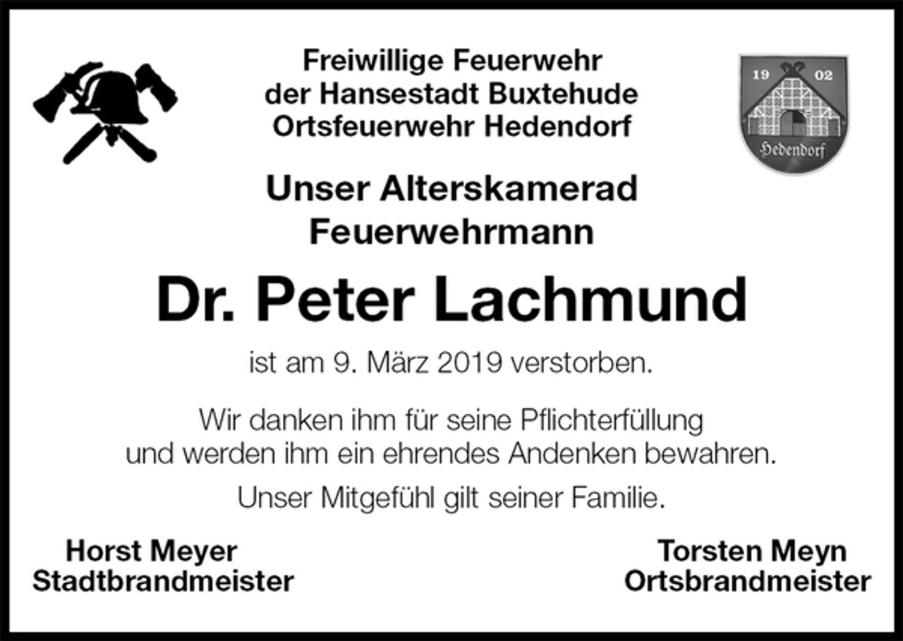 <p>Freiwillige Feuerwehr<br />der Hansestadt Buxtehude<br />Ortsfeuerwehr Hedendorf<br />Unser Alterskamerad<br />Feuerwehrmann<br />Dr. Peter Lachmund<br />ist am 9. März 2019 verstorben.<br />Wir danken ihm für seine Pflichterfüllung<br />und werden ihm ein ehrendes Andenken bewahren.<br />Unser Mitgefühl gilt seiner Familie.<br />Horst Meyer Torsten Meyn<br />Stadtbrandmeister Ortsbrandmeister</p>