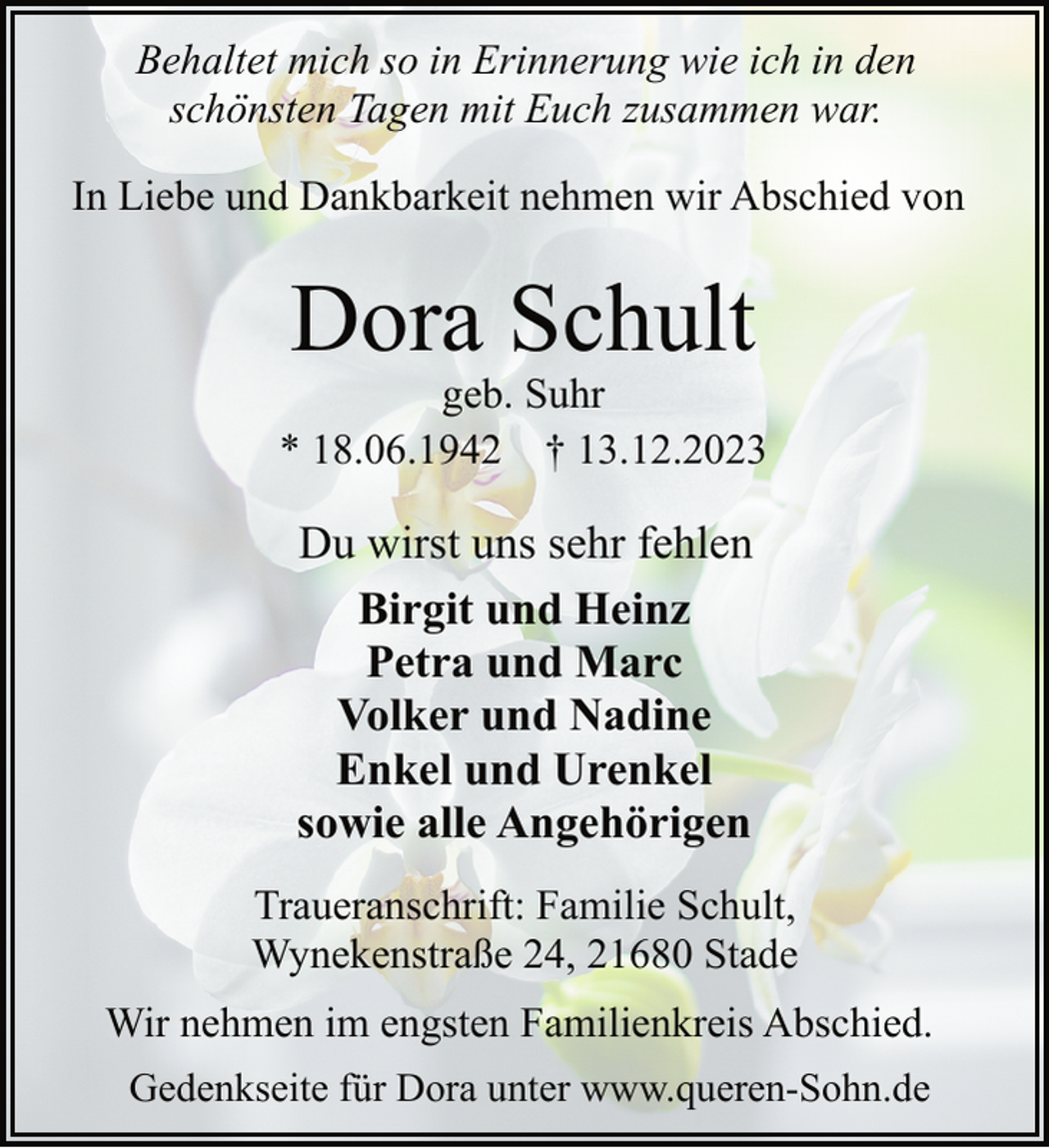 <p>Behaltet mich so in Erinnerung wie ich in den<br />schönsten Tagen mit Euch zusammen war.<br />In Liebe und Dankbarkeit nehmen wir Abschied von</p><p>Dora Schult</p><p>geb. Suhr<br />* 18.06.1942 † 13.12.2023</p><p>Du wirst uns sehr fehlen<br />Birgit und Heinz<br />Petra und Marc<br />Volker und Nadine<br />Enkel und Urenkel<br />sowie alle Angehörigen<br />Traueranschrift: Familie Schult,<br />Wynekenstraße 24, 21680 Stade<br />Wir nehmen im engsten Familienkreis Abschied.<br />Gedenkseite für Dora unter www.queren-Sohn.de</p>
