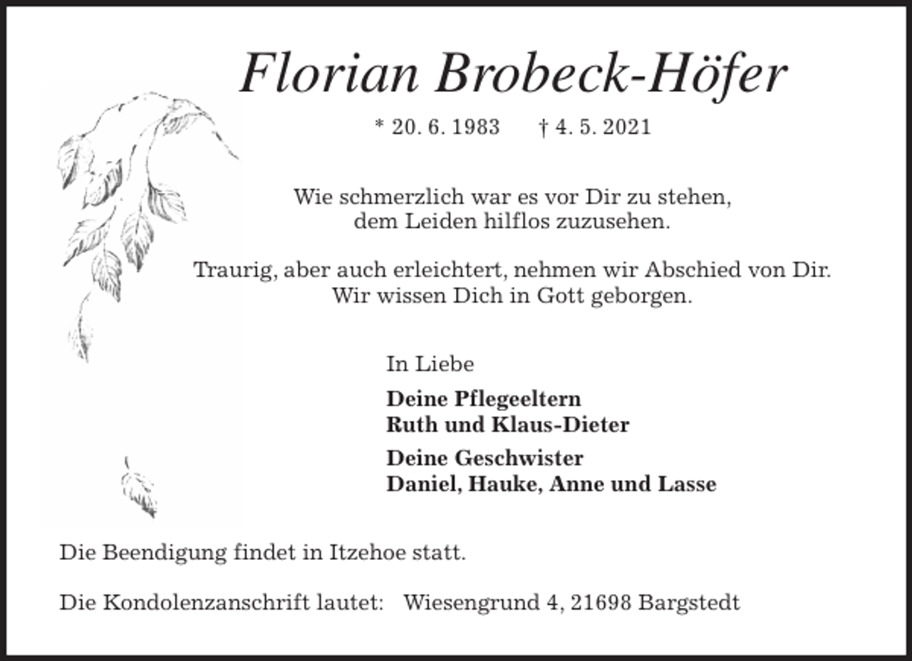 <p>Florian Brobeck-Höfer<br />* 20. 6. 1983 † 4. 5. 2021<br />Wie schmerzlich war es vor Dir zu stehen,<br />dem Leiden hilflos zuzusehen.</p>
<p>Traurig, aber auch erleichtert, nehmen wir Abschied von Dir.<br />Wir wissen Dich in Gott geborgen.<br />In Liebe<br />Deine Pflegeeltern<br />Ruth und Klaus-Dieter<br />Deine Geschwister<br />Daniel, Hauke, Anne und Lasse<br />Die Beendigung findet in Itzehoe statt.</p>
<p>Die Kondolenzanschrift lautet: Wiesengrund 4, 21698 Bargstedt</p>