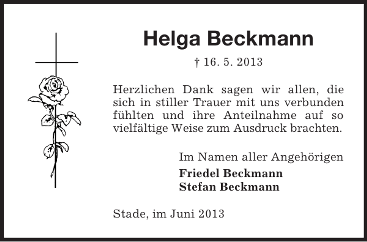 <p>Helga Beckmann<br />† 16. 5. 2013<br />Herzlichen Dank sagen wir allen, die<br />sich in stiller Trauer mit uns verbunden<br />fühlten und ihre Anteilnahme auf so<br />vielfältige Weise zum Ausdruck brachten.<br />Im Namen aller Angehörigen<br />Friedel Beckmann<br />Stefan Beckmann<br />Stade, im Juni 2013</p>