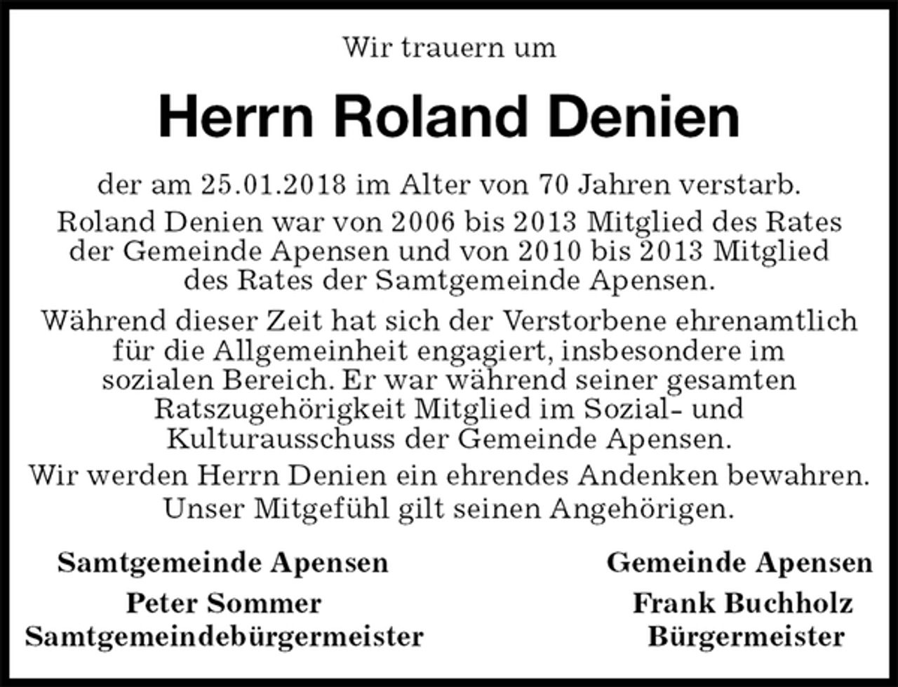 <p>Wir trauern um<br />Herrn Roland Denien<br />Samtgemeinde Apensen Gemeinde Apensen<br />Peter Sommer Frank Buchholz<br />Samtgemeindebürgermeister Bürgermeister<br />der am 25.01.2018 im Alter von 70 Jahren verstarb.<br />Roland Denien war von 2006 bis 2013 Mitglied des Rates<br />der Gemeinde Apensen und von 2010 bis 2013 Mitglied<br />des Rates der Samtgemeinde Apensen.<br />Während dieser Zeit hat sich der Verstorbene ehrenamtlich für die Allgemeinheit engagiert, insbesondere im<br />sozialen Bereich. Er war während seiner gesamten<br />Ratszugehörigkeit Mitglied im Sozial- und<br />Kulturausschuss der Gemeinde Apensen.<br />Wir werden Herrn Denien ein ehrendes Andenken bewahren.<br />Unser Mitgefühl gilt seinen Angehörigen.</p>