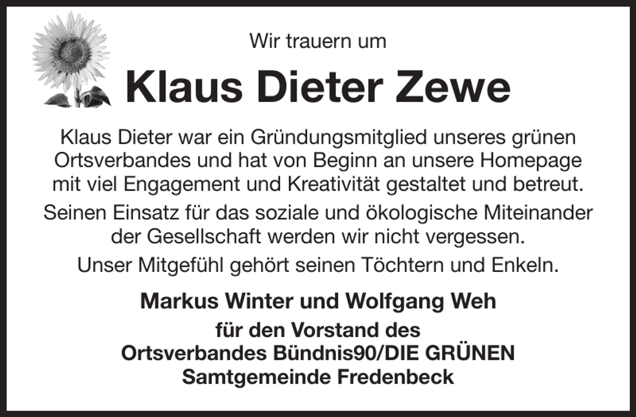 <p>Wir trauern um<br />Klaus Dieter Zewe<br />Klaus Dieter war ein Gründungsmitglied unseres grünen Ortsverbandes und hat von Beginn an unsere Homepage mit viel Engagement und Kreativität gestaltet und betreut.<br />Seinen Einsatz für das soziale und ökologische Miteinander der Gesellschaft werden wir nicht vergessen.<br />Unser Mitgefühl gehört seinen Töchtern und Enkeln.<br />Markus Winter und Wolfgang Weh<br />für den Vorstand des<br />Ortsverbandes Bündnis90/DIE GRÜNEN<br />Samtgemeinde Fredenbeck</p>