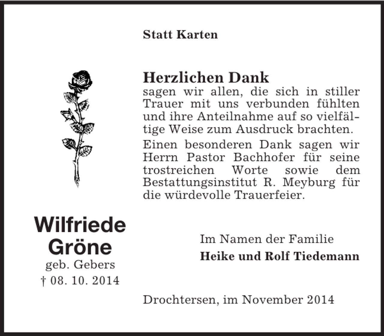 <p>Wilfriede Gröne<br />geb. Gebers<br />† 08. 10. 2014<br />Statt Karten<br />Herzlichen Dank<br />sagen wir allen, die sich in stiller Trauer mit uns verbunden fühlten und ihre Anteilnahme auf so vielfältige Weise zum Ausdruck brachten.<br />Einen besonderen Dank sagen wir Herrn Pastor Bachhofer für seine trostreichen Worte sowie dem<br />Bestattungsinstitut R. Meyburg für die würdevolle Trauerfeier.<br />Im Namen der Familie<br />Heike und Rolf Tiedemann<br />Drochtersen, im November 2014</p>