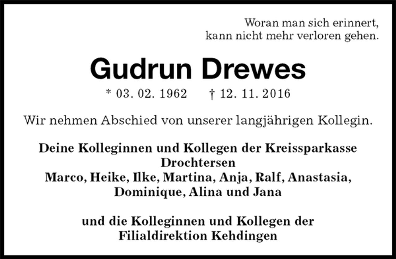 <p>Woran man sich erinnert,<br />kann nicht mehr verloren gehen.<br />Gudrun Drewes<br />* 03. 02. 1962 † 12. 11. 2016<br />Wir nehmen Abschied von unserer langjährigen Kollegin.<br />Deine Kolleginnen und Kollegen der Kreissparkasse Drochtersen<br />Marco, Heike, Ilke, Martina, Anja, Ralf, Anastasia,<br />Dominique, Alina und Jana</p><p>und die Kolleginnen und Kollegen der<br />Filialdirektion Kehdingen</p>