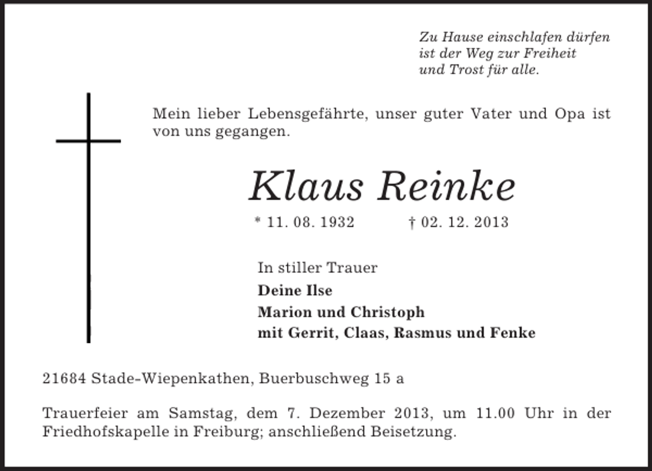 <p>Zu Hause einschlafen dürfen<br />ist der Weg zur Freiheit<br />und Trost für alle.<br />Mein lieber Lebensgefährte, unser guter Vater und Opa ist von uns gegangen.<br />Klaus Reinke<br />* 11. 08. 1932 † 02. 12. 2013<br />In stiller Trauer<br />Deine Ilse<br />Marion und Christoph<br />mit Gerrit, Claas, Rasmus und Fenke<br />21684 Stade-Wiepenkathen, Buerbuschweg 15 a</p><p>Trauerfeier am Samstag, dem 7. Dezember 2013, um 11.00 Uhr in der Friedhofskapelle in Freiburg; anschließend Beisetzung.</p>