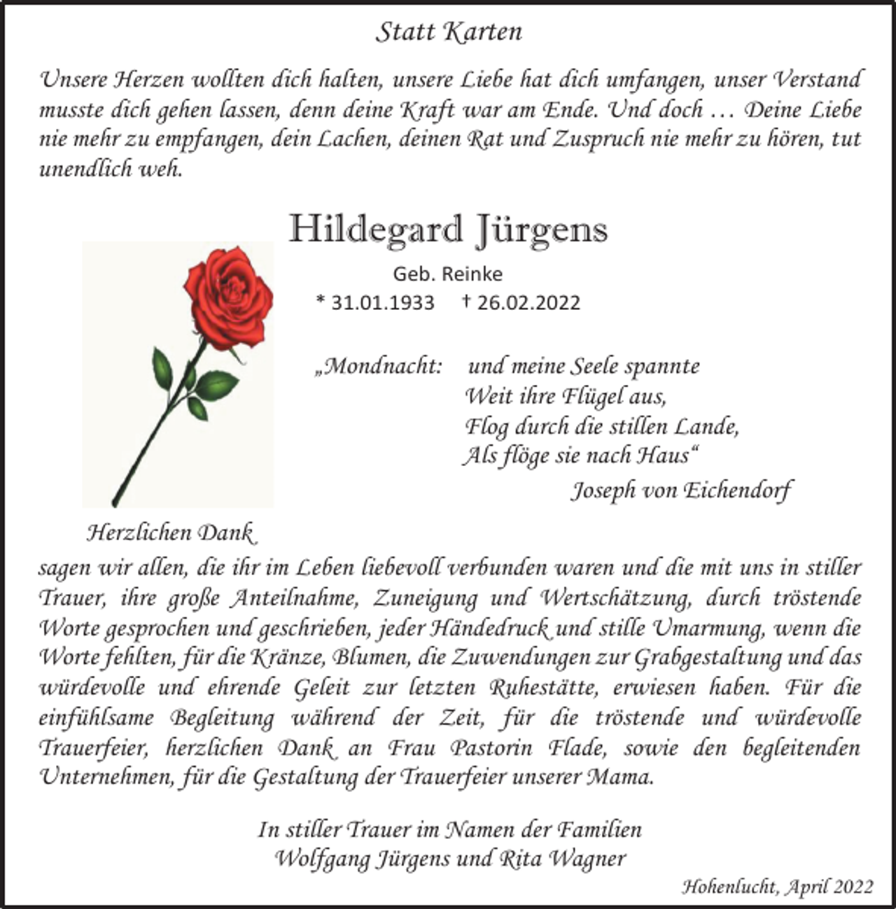 <p>Statt Karten<br />Unsere Herzen wollten dich halten, unsere Liebe hat dich umfangen, unser Verstand<br />musste dich gehen lassen, denn deine Kraft war am Ende. Und doch … Deine Liebe<br />nie mehr zu empfangen, dein Lachen, deinen Rat und Zuspruch nie mehr zu hören, tut<br />unendlich weh.<br />Hildegard Jürgens<br />Geb. Reinke<br />* 31.01.1933 † 26.02.2022<br />„Mondnacht: und meine Seele spannte<br />Weit ihre Flügel aus,<br />Flog durch die stillen Lande,<br />Als flöge sie nach Haus“<br />Joseph von Eichendorf<br />Herzlichen Dank<br />sagen wir allen, die ihr im Leben liebevoll verbunden waren und die mit uns in stiller<br />Trauer, ihre große Anteilnahme, Zuneigung und Wertschätzung, durch tröstende<br />Worte gesprochen und geschrieben, jeder Händedruck und stille Umarmung, wenn die<br />Worte fehlten, für die Kränze, Blumen, die Zuwendungen zur Grabgestaltung und das<br />würdevolle und ehrende Geleit zur letzten Ruhestätte, erwiesen haben. Für die<br />einfühlsame Begleitung während der Zeit, für die tröstende und würdevolle<br />Trauerfeier, herzlichen Dank an Frau Pastorin Flade, sowie den begleitenden<br />Unternehmen, für die Gestaltung der Trauerfeier unserer Mama.<br />In stiller Trauer im Namen der Familien<br />Wolfgang Jürgens und Rita Wagner<br />Hohenlucht, April 2022</p>