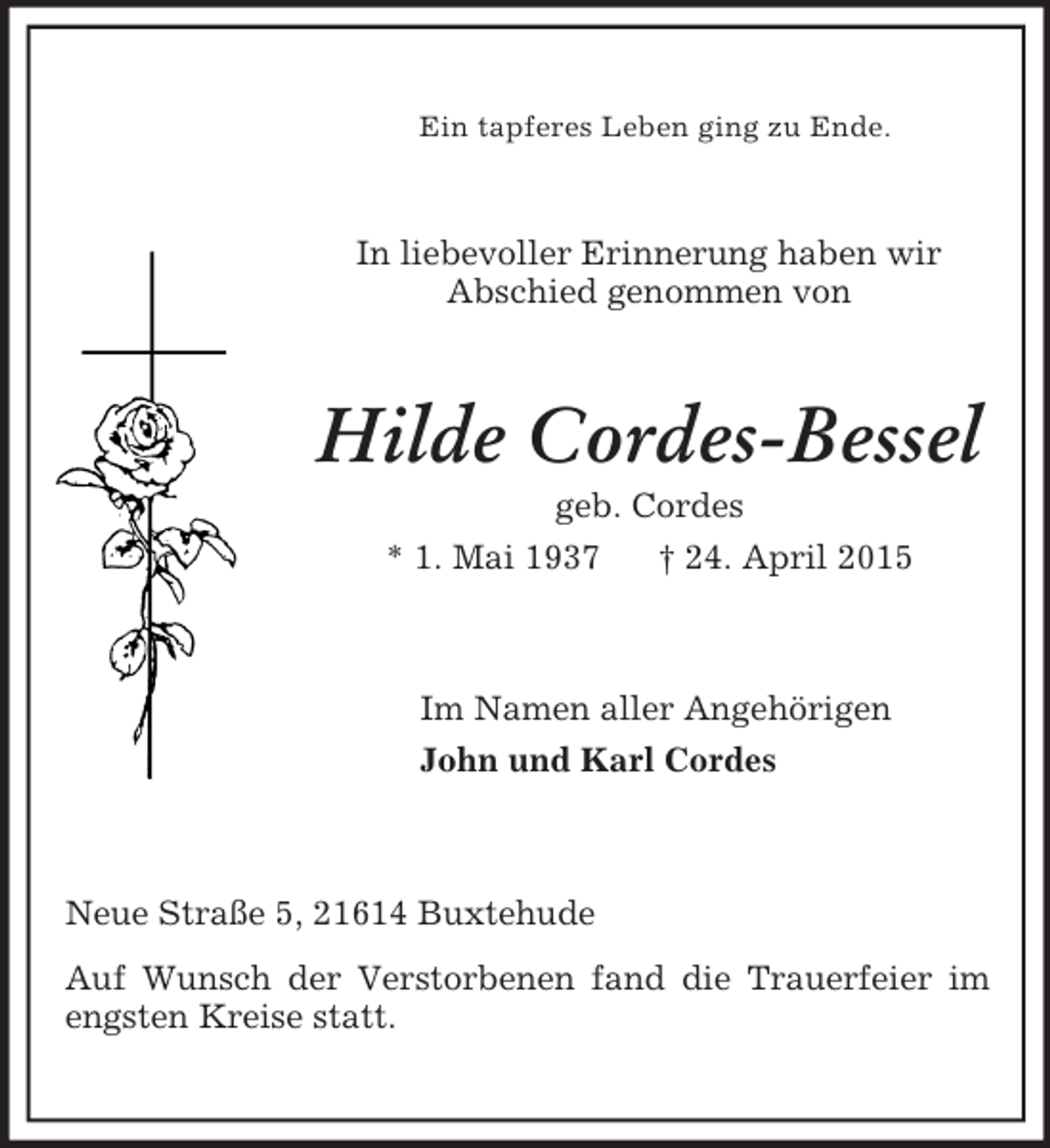 <p>Ein tapferes Leben ging zu Ende.<br />In liebevoller Erinnerung haben wir<br />Abschied genommen von<br />Hilde Cordes-Bessel<br />geb. Cordes<br />* 1. Mai 1937 † 24. April 2015<br />Im Namen aller Angehörigen<br />John und Karl Cordes<br />Neue Straße 5, 21614 Buxtehude<br />Auf Wunsch der Verstorbenen fand die Trauerfeier im engsten Kreise statt.</p>