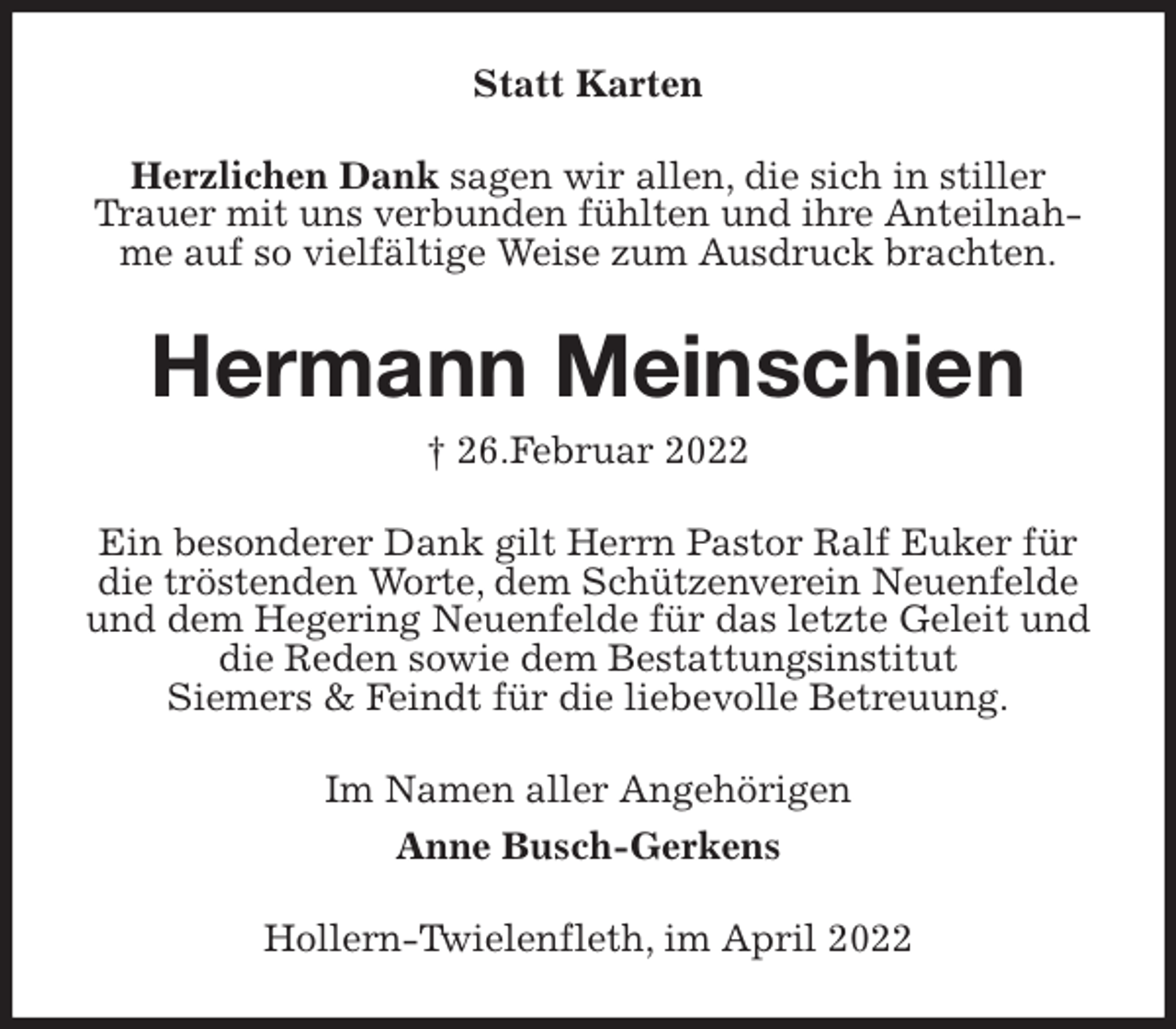 <p>Statt Karten<br />Herzlichen Dank sagen wir allen, die sich in stiller Trauer mit uns verbunden fühlten und ihre Anteilnahme auf so vielfältige Weise zum Ausdruck brachten.<br />Hermann Meinschien<br />† 26.Februar 2022<br />Ein besonderer Dank gilt Herrn Pastor Ralf Euker für die tröstenden Worte, dem Schützenverein Neuenfelde und dem Hegering Neuenfelde für das letzte Geleit und die Reden sowie dem Bestattungsinstitut<br />Siemers &amp; Feindt für die liebevolle Betreuung.<br />Im Namen aller Angehörigen<br />Anne Busch-Gerkens<br />Hollern-Twielenfleth, im April 2022</p>
