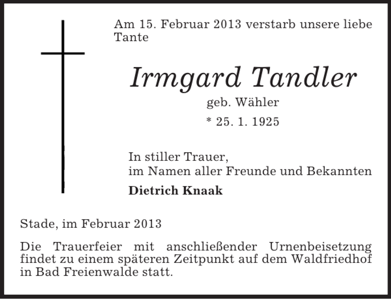 <p>Am 15. Februar 2013 verstarb unsere liebe<br />Tante</p><p>Irmgard Tandler<br />geb. Wähler<br />* 25. 1. 1925<br />In stiller Trauer,<br />im Namen aller Freunde und Bekannten<br />Dietrich Knaak<br />Stade, im Februar 2013<br />Die Trauerfeier mit anschließender Urnenbeisetzung<br />findet zu einem späteren Zeitpunkt auf dem Waldfriedhof<br />in Bad Freienwalde statt.</p>