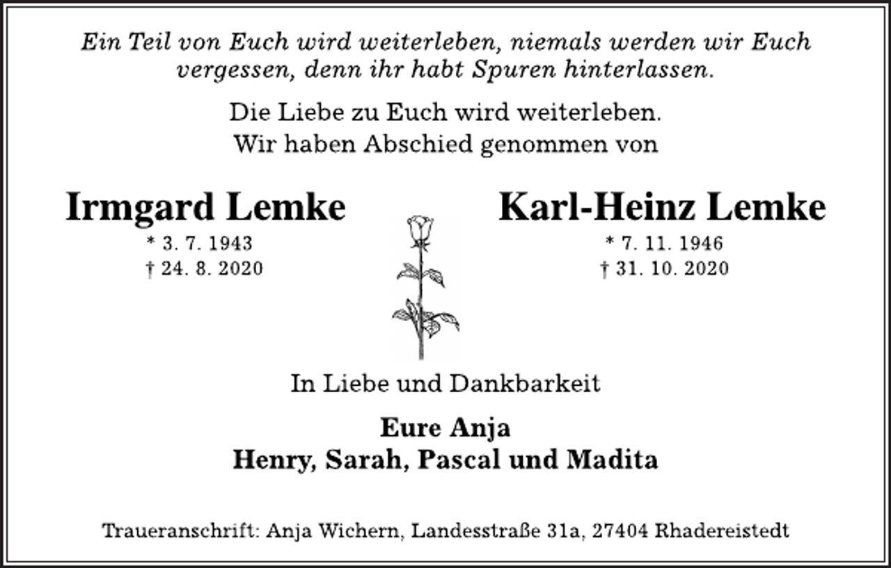 <p>Ein Teil von Euch wird weiterleben, niemals werden wir Euch<br />vergessen, denn ihr habt Spuren hinterlassen.<br />Die Liebe zu Euch wird weiterleben.<br />Wir haben Abschied genommen von<br />Irmgard Lemke Karl-Heinz Lemke<br />* 3. 7. 1943 * 7. 11. 1946<br />† 24. 8. 2020 † 31. 10. 2020<br />In Liebe und Dankbarkeit<br />Eure Anja<br />Henry, Sarah, Pascal und Madita<br />Traueranschrift: Anja Wichern, Landesstraße 31a, 27404 Rhadereistedt</p>