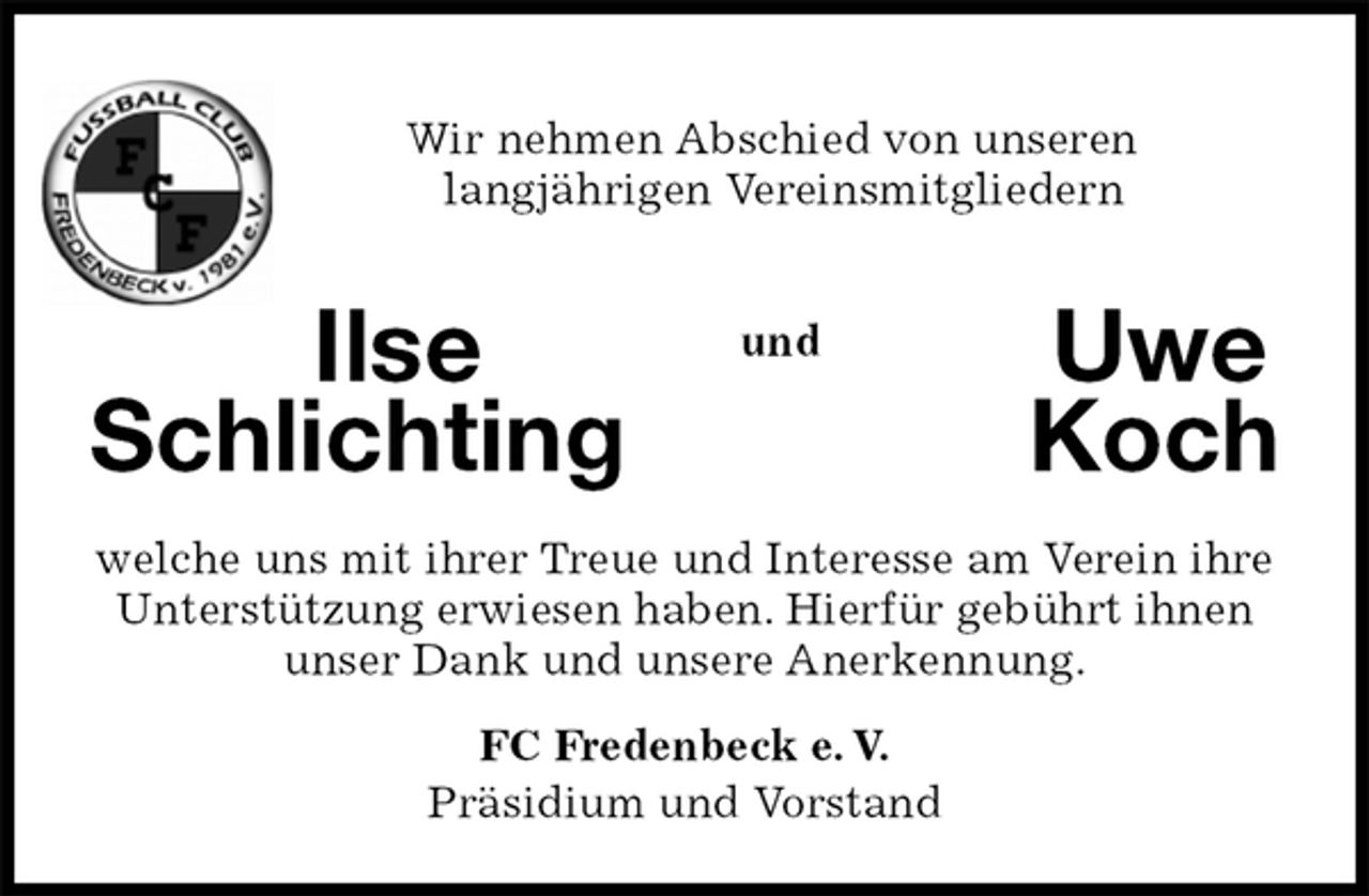 <p>Wir nehmen Abschied von unseren<br />langjährigen Vereinsmitgliedern<br />Ilse Uwe<br />Schlichting Koch<br />welche uns mit ihrer Treue und Interesse am Verein ihre<br />Unterstützung erwiesen haben. Hierfür gebührt ihnen unser Dank und unsere Anerkennung.<br />FC Fredenbeck e. V.<br />Präsidium und Vorstand<br />und</p>