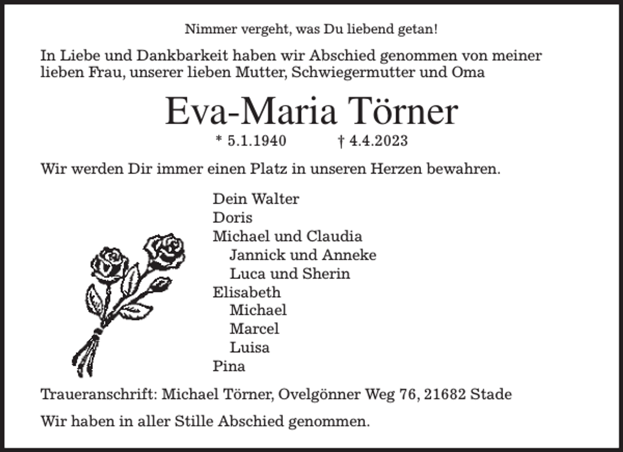 <p>Nimmer vergeht, was Du liebend getan!<br />In Liebe und Dankbarkeit haben wir Abschied genommen von meiner<br />lieben Frau, unserer lieben Mutter, Schwiegermutter und Oma<br />Eva-Maria Törner<br />* 5.1.1940 † 4.4.2023<br />Wir werden Dir immer einen Platz in unseren Herzen bewahren.<br />Dein Walter<br />Doris<br />Michael und Claudia<br />Jannick und Anneke<br />Luca und Sherin<br />Elisabeth<br />Michael<br />Marcel<br />Luisa<br />Pina<br />Traueranschrift: Michael Törner, Ovelgönner Weg 76, 21682 Stade<br />Wir haben in aller Stille Abschied genommen.</p>