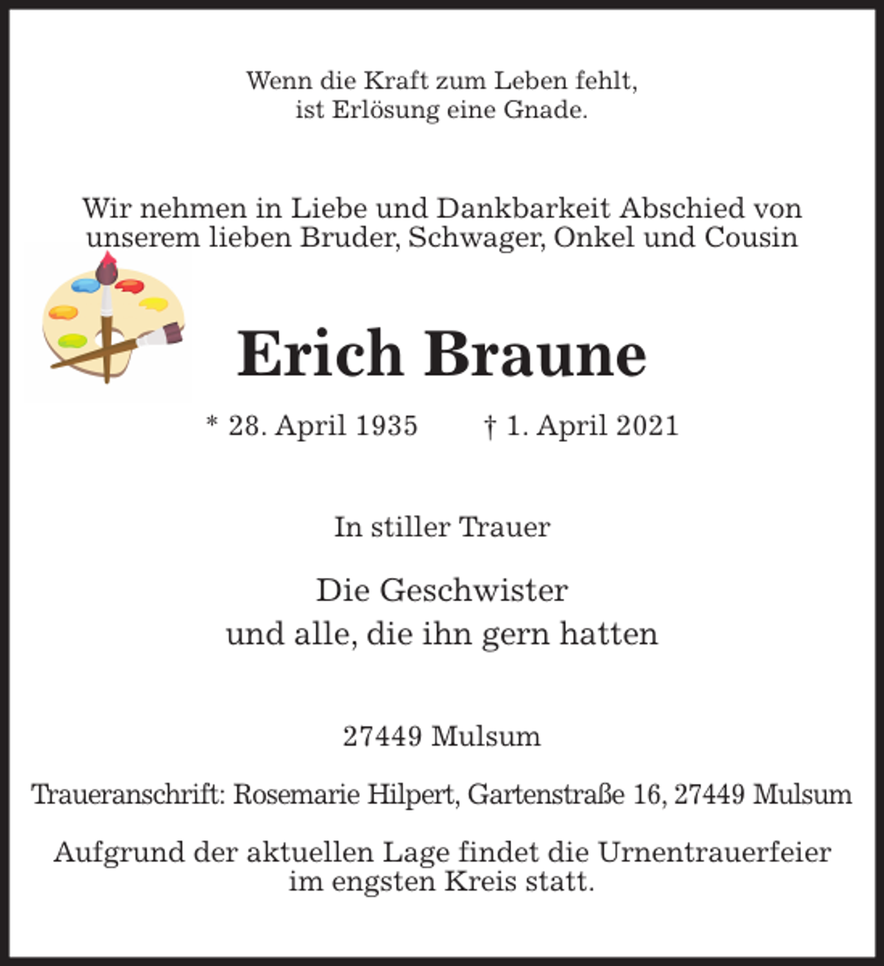 <p>Wenn die Kraft zum Leben fehlt,<br />ist Erlösung eine Gnade.<br />Wir nehmen in Liebe und Dankbarkeit Abschied von<br />unserem lieben Bruder, Schwager, Onkel und Cousin<br />Erich Braune<br />* 28. April 1935 † 1. April 2021<br />In stiller Trauer</p>
<p>Die Geschwister<br />und alle, die ihn gern hatten<br />27449 Mulsum</p>
<p>Traueranschrift: Rosemarie Hilpert, Gartenstraße 16, 27449 Mulsum</p>
<p>Aufgrund der aktuellen Lage findet die Urnentrauerfeier<br />im engsten Kreis statt.</p>