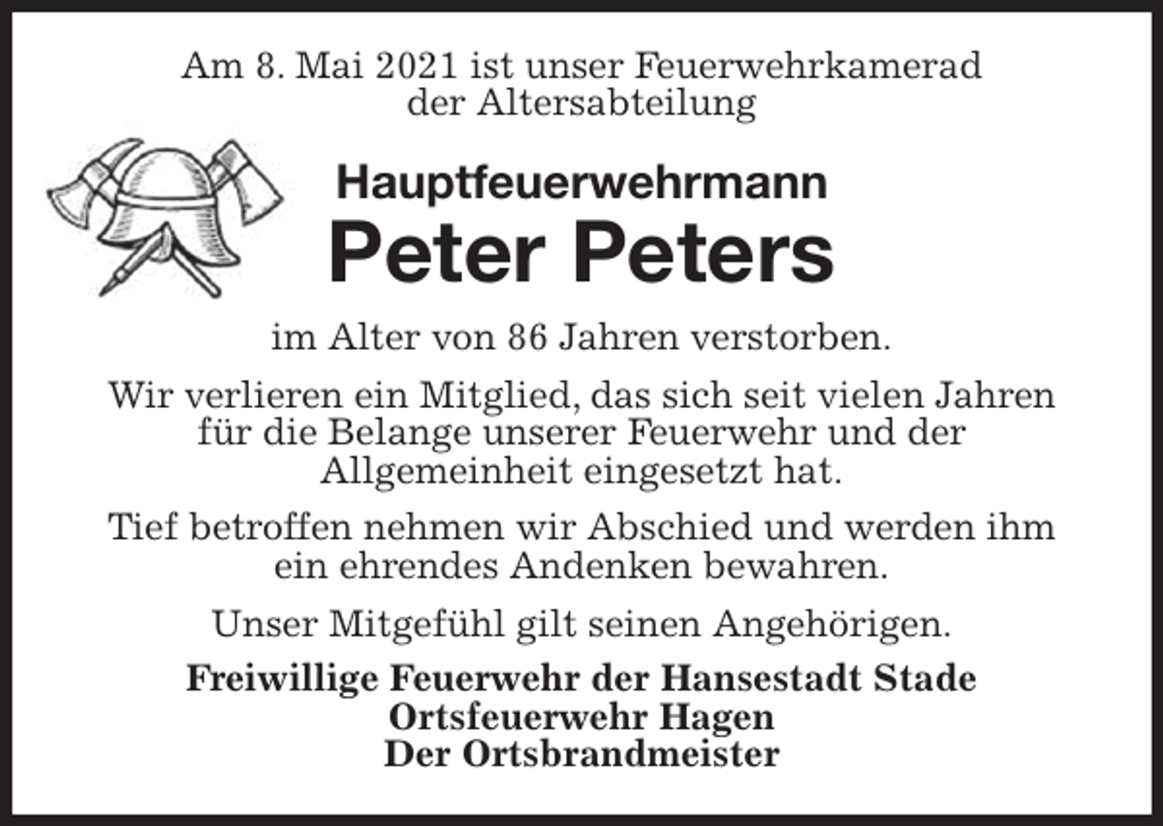 <p>Am 8. Mai 2021 ist unser Feuerwehrkamerad<br />der Altersabteilung<br />Hauptfeuerwehrmann<br />Peter Peters<br />im Alter von 86 Jahren verstorben.<br />Wir verlieren ein Mitglied, das sich seit vielen Jahren für die Belange unserer Feuerwehr und der<br />Allgemeinheit eingesetzt hat.<br />Tief betroffen nehmen wir Abschied und werden ihm ein ehrendes Andenken bewahren.<br />Unser Mitgefühl gilt seinen Angehörigen.<br />Freiwillige Feuerwehr der Hansestadt Stade<br />Ortsfeuerwehr Hagen<br />Der Ortsbrandmeister</p>