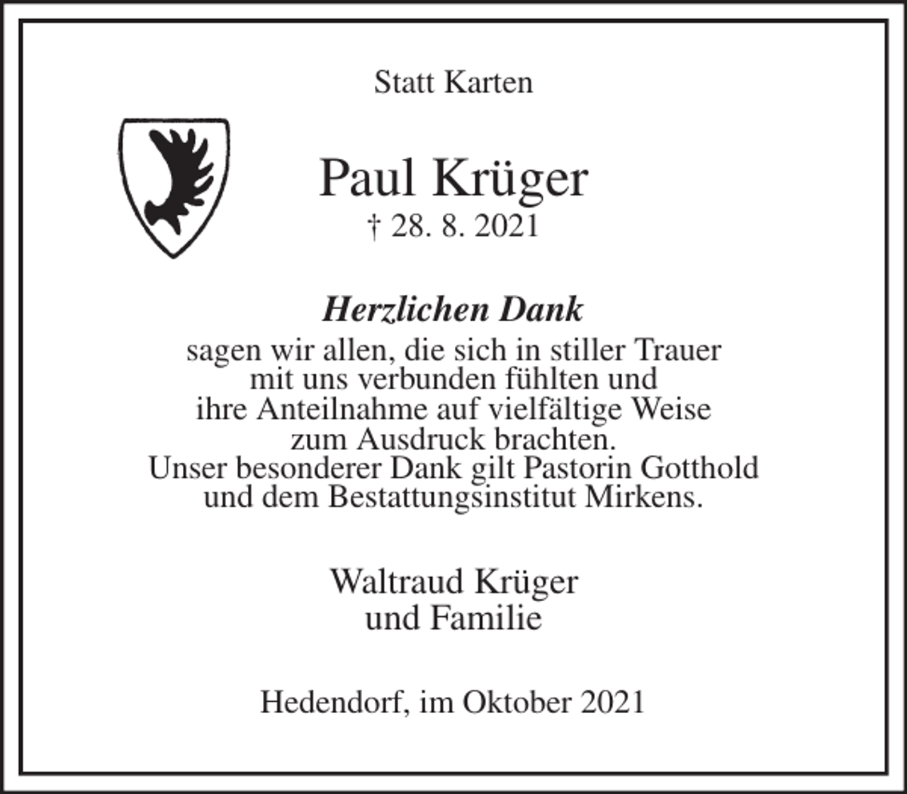 <p>Statt Karten<br />Paul Krüger<br />† 28. 8. 2021<br />Herzlichen Dank<br />sagen wir allen, die sich in stiller Trauer<br />mit uns verbunden fühlten und<br />ihre Anteilnahme auf vielfältige Weise<br />zum Ausdruck brachten.<br />Unser besonderer Dank gilt Pastorin Gotthold<br />und dem Bestattungsinstitut Mirkens.<br />Waltraud Krüger<br />und Familie<br />Hedendorf, im Oktober 2021</p>