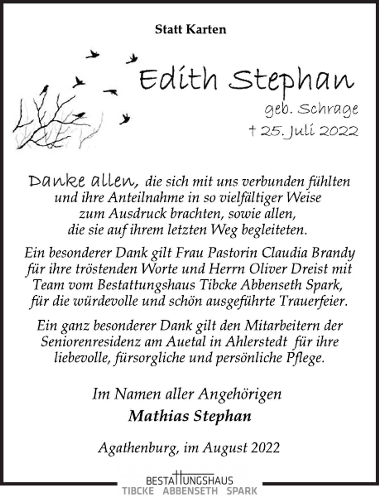 <p>Statt Karten<br />Edith Stephan<br />geb. Schrage<br />+ 25. Juli 2022<br />Danke allen, die sich mit uns verbunden fühlten<br />und ihre Anteilnahme in so vielfältiger Weise<br />zum Ausdruck brachten, sowie allen,<br />die sie auf ihrem letzten Weg begleiteten.<br />Ein besonderer Dank gilt Frau Pastorin Claudia Brandy<br />für ihre tröstenden Worte und Herrn Oliver Dreist mit<br />Team vom Bestattungshaus Tibcke Abbenseth Spark,<br />für die würdevolle und schön ausgeführte Trauerfeier.<br />Ein ganz besonderer Dank gilt den Mitarbeitern der<br />Seniorenresidenz am Auetal in Ahlerstedt für ihre<br />liebevolle, fürsorgliche und persönliche Pflege.<br />Im Namen aller Angehörigen<br />Mathias Stephan<br />Agathenburg, im August 2022</p>