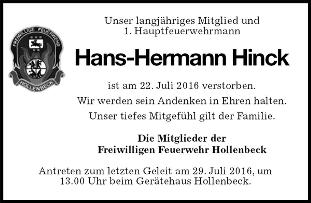 <p>Unser langjähriges Mitglied und<br />1. Hauptfeuerwehrmann<br />Hans-Hermann Hinck<br />ist am 22. Juli 2016 verstorben.<br />Wir werden sein Andenken in Ehren halten.<br />Unser tiefes Mitgefühl gilt der Familie.<br />Die Mitglieder der<br />Freiwilligen Feuerwehr Hollenbeck<br />Antreten zum letzten Geleit am 29. Juli 2016, um<br />13.00 Uhr beim Gerätehaus Hollenbeck.</p>