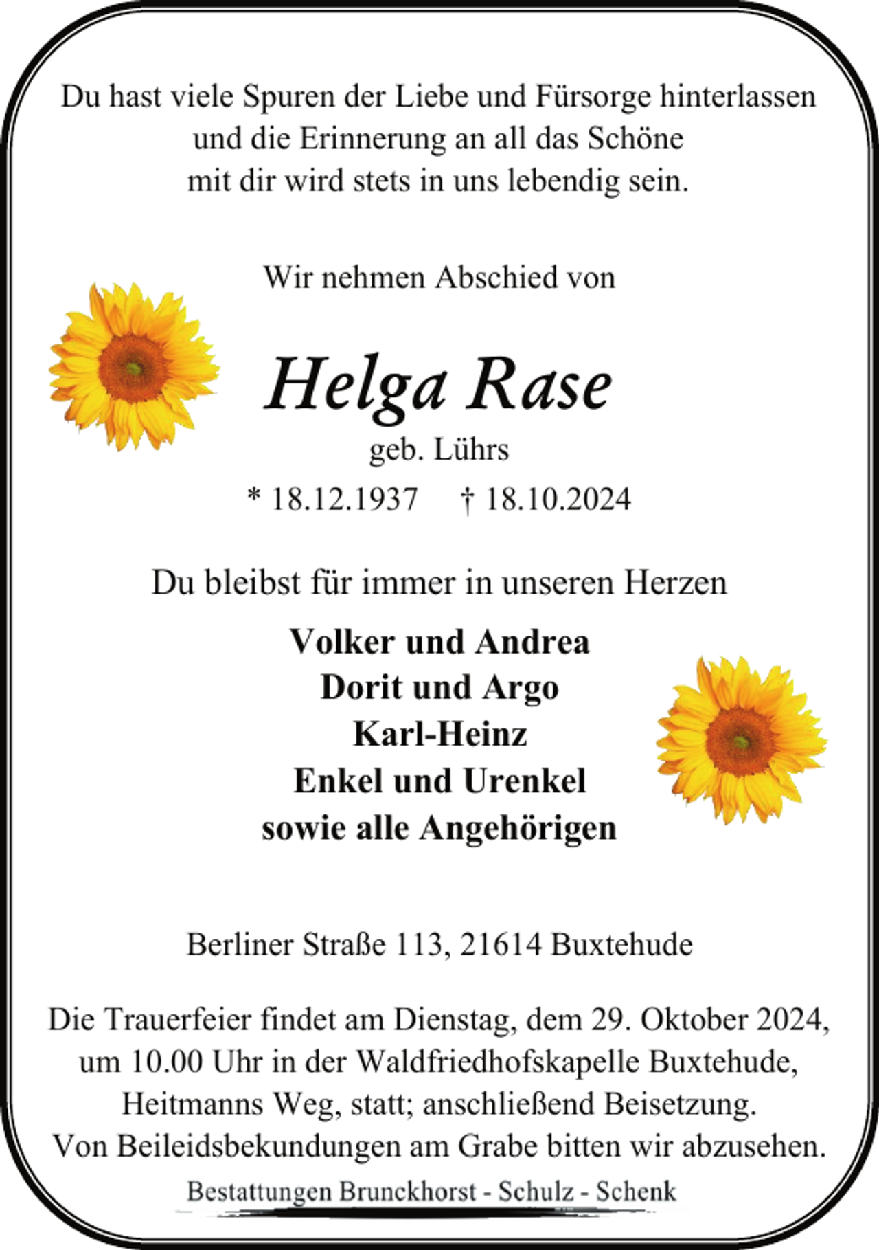 <p>Du hast viele Spuren der Liebe und Fürsorge hinterlassen<br />und die Erinnerung an all das Schöne<br />mit dir wird stets in uns lebendig sein.<br />Wir nehmen Abschied von</p><p>Helga Rase<br />geb. Lührs</p><p>* 18.12.1937</p><p>† 18.10.2024</p><p>Du bleibst für immer in unseren Herzen<br />Volker und Andrea<br />Dorit und Argo<br />Karl-Heinz<br />Enkel und Urenkel<br />sowie alle Angehörigen<br />Berliner Straße 113, 21614 Buxtehude<br />Die Trauerfeier findet am Dienstag, dem 29. Oktober 2024,<br />um 10.00 Uhr in der Waldfriedhofskapelle Buxtehude,<br />Heitmanns Weg, statt; anschließend Beisetzung.<br />Von Beileidsbekundungen am Grabe bitten wir abzusehen.</p>