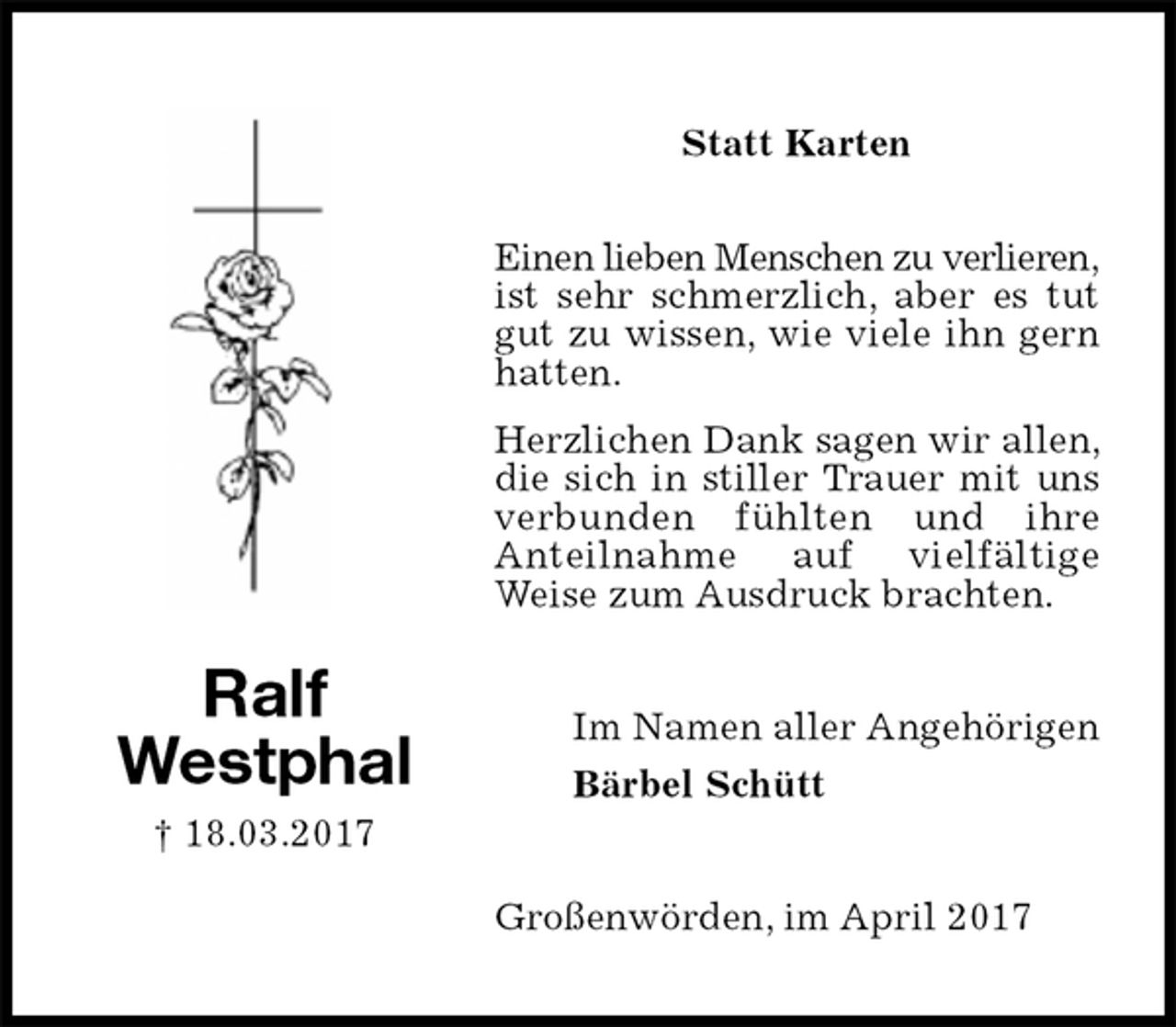 <p>Statt Karten<br />Einen lieben Menschen zu verlieren,<br />ist sehr schmerzlich, aber es tut gut zu wissen, wie viele ihn gern hatten.</p><p>Herzlichen Dank sagen wir allen, die sich in stiller Trauer mit uns verbunden fühlten und ihre<br />Anteilnahme auf vielfältige<br />Weise zum Ausdruck brachten.<br />Großenwörden, im April 2017<br />Im Namen aller Angehörigen<br />Bärbel Schütt<br />Ralf<br />Westphal<br />† 18.03.2017</p>