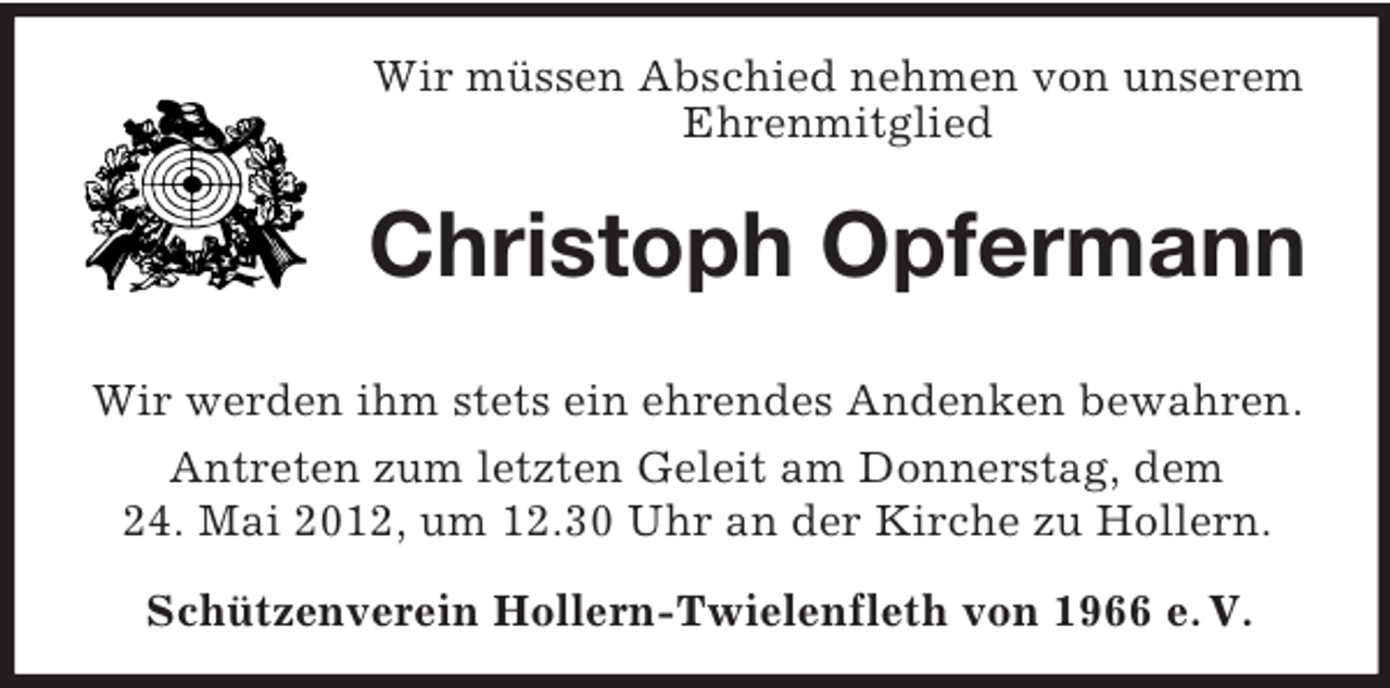 <p>Wir müssen Abschied nehmen von unserem<br />Ehrenmitglied</p><p>Christoph Opfermann<br />Wir werden ihm stets ein ehrendes Andenken bewahren.<br />Antreten zum letzten Geleit am Donnerstag, dem<br />24. Mai 2012, um 12.30 Uhr an der Kirche zu Hollern.<br />Schützenverein Hollern-Twielenfleth von 1966 e. V.</p>