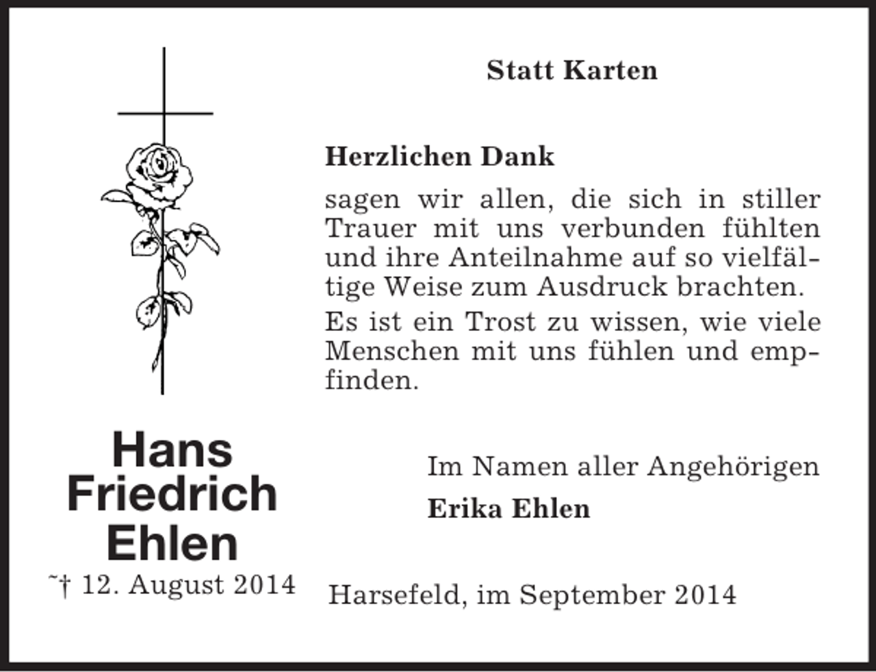 <p>Hans Friedrich<br />Ehlen<br />˜† 12. August 2014<br />Statt Karten<br />Herzlichen Dank<br />sagen wir allen, die sich in stiller Trauer mit uns verbunden fühlten und ihre Anteilnahme auf so vielfältige Weise zum Ausdruck brachten.<br />Es ist ein Trost zu wissen, wie viele Menschen mit uns fühlen und empfinden.<br />Im Namen aller Angehörigen<br />Erika Ehlen<br />Harsefeld, im September 2014</p>