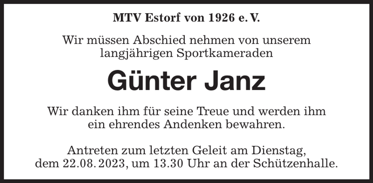 <p>MTV Estorf von 1926 e. V.<br />Wir müssen Abschied nehmen von unserem<br />langjährigen Sportkameraden<br />Günter Janz<br />Wir danken ihm für seine Treue und werden ihm<br />ein ehrendes Andenken bewahren.</p><p>Antreten zum letzten Geleit am Dienstag,<br />dem 22.08. 2023, um 13.30 Uhr an der Schützenhalle.</p>