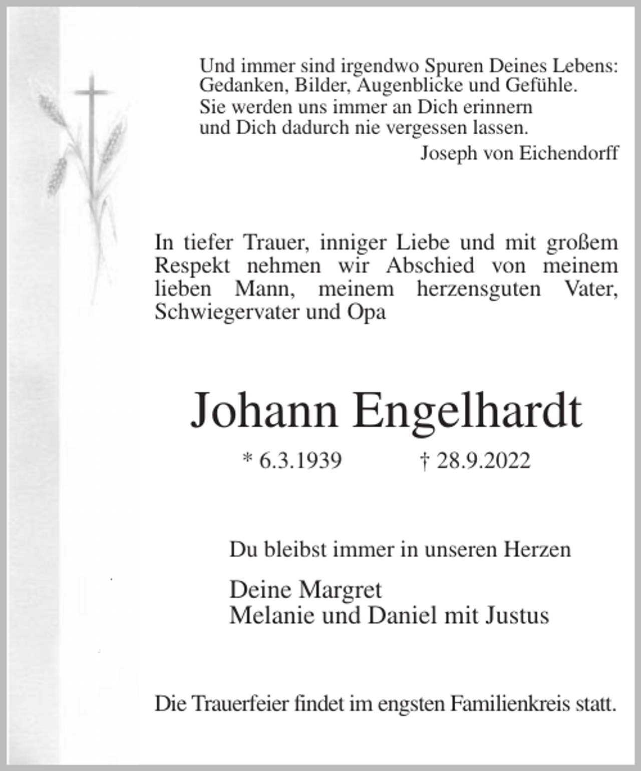 <p>Und immer sind irgendwo Spuren Deines Lebens:<br />Gedanken, Bilder, Augenblicke und Gefühle.<br />Sie werden uns immer an Dich erinnern<br />und Dich dadurch nie vergessen lassen.<br />Joseph von Eichendorff<br />In tiefer Trauer, inniger Liebe und mit großem Respekt nehmen wir Abschied von meinem<br />lieben Mann, meinem herzensguten Vater, Schwiegervater und Opa<br />Johann Engelhardt<br />* 6.3.1939 † 28.9.2022<br />Du bleibst immer in unseren Herzen<br />Deine Margret<br />Melanie und Daniel mit Justus<br />Die Trauerfeier findet im engsten Familienkreis statt.</p>