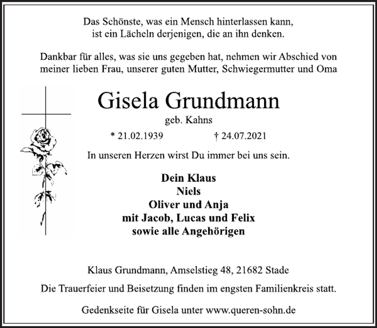 <p>Das Schönste, was ein Mensch hinterlassen kann,<br />ist ein Lächeln derjenigen, die an ihn denken.<br />Dankbar für alles, was sie uns gegeben hat, nehmen wir Abschied von<br />meiner lieben Frau, unserer guten Mutter, Schwiegermutter und Oma<br />Gisela Grundmann<br />geb. Kahns<br />* 21.02.1939 † 24.07.2021<br />In unseren Herzen wirst Du immer bei uns sein.<br />Klaus Grundmann, Amselstieg 48, 21682 Stade<br />Dein Klaus<br />Niels<br />Oliver und Anja<br />mit Jacob, Lucas und Felix<br />sowie alle Angehörigen<br />Die Trauerfeier und Beisetzung finden im engsten Familienkreis statt.<br />Gedenkseite für Gisela unter www.queren-sohn.de</p>