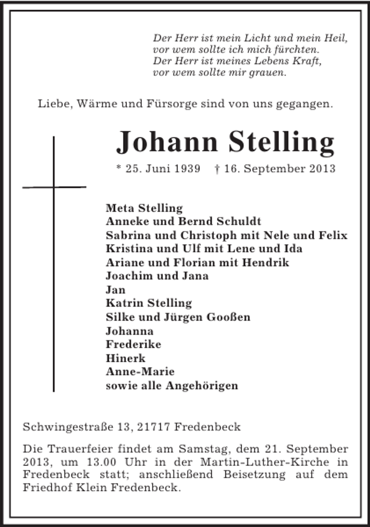<p>Der Herr ist mein Licht und mein Heil,<br />vor wem sollte ich mich fürchten.<br />Der Herr ist meines Lebens Kraft,<br />vor wem sollte mir grauen.</p><p>Liebe, Wärme und Fürsorge sind von uns gegangen.</p><p>Johann Stelling<br />* 25. Juni 1939</p><p>† 16. September 2013</p><p>Meta Stelling<br />Anneke und Bernd Schuldt<br />Sabrina und Christoph mit Nele und Felix<br />Kristina und Ulf mit Lene und Ida<br />Ariane und Florian mit Hendrik<br />Joachim und Jana<br />Jan<br />Katrin Stelling<br />Silke und Jürgen Gooßen<br />Johanna<br />Frederike<br />Hinerk<br />Anne-Marie<br />sowie alle Angehörigen<br />Schwingestraße 13, 21717 Fredenbeck<br />Die Trauerfeier findet am Samstag, dem 21. September<br />2013, um 13.00 Uhr in der Martin-Luther-Kirche in<br />Fredenbeck statt; anschließend Beisetzung auf dem<br />Friedhof Klein Fredenbeck.</p>