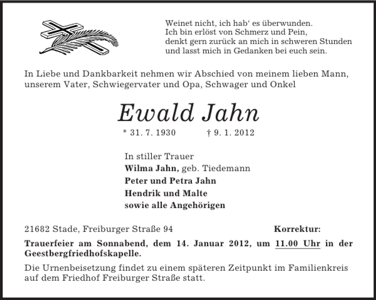 <p>Weinet nicht, ich hab‘ es überwunden.<br />Ich bin erlöst von Schmerz und Pein,<br />denkt gern zurück an mich in schweren Stunden<br />und lasst mich in Gedanken bei euch sein.<br />In Liebe und Dankbarkeit nehmen wir Abschied von meinem lieben Mann, unserem Vater, Schwiegervater und Opa, Schwager und Onkel<br />Ewald Jahn<br />* 31. 7. 1930 † 9. 1. 2012<br />In stiller Trauer<br />Wilma Jahn, geb. Tiedemann<br />Peter und Petra Jahn<br />Hendrik und Malte<br />sowie alle Angehörigen<br />21682 Stade, Freiburger Straße 94 Korrektur:<br />Trauerfeier am Sonnabend, dem 14. Januar 2012, um 11.00 Uhr in der<br />Geestbergfriedhofskapelle.<br />Die Urnenbeisetzung findet zu einem späteren Zeitpunkt im Familienkreis auf dem Friedhof Freiburger Straße statt.</p>