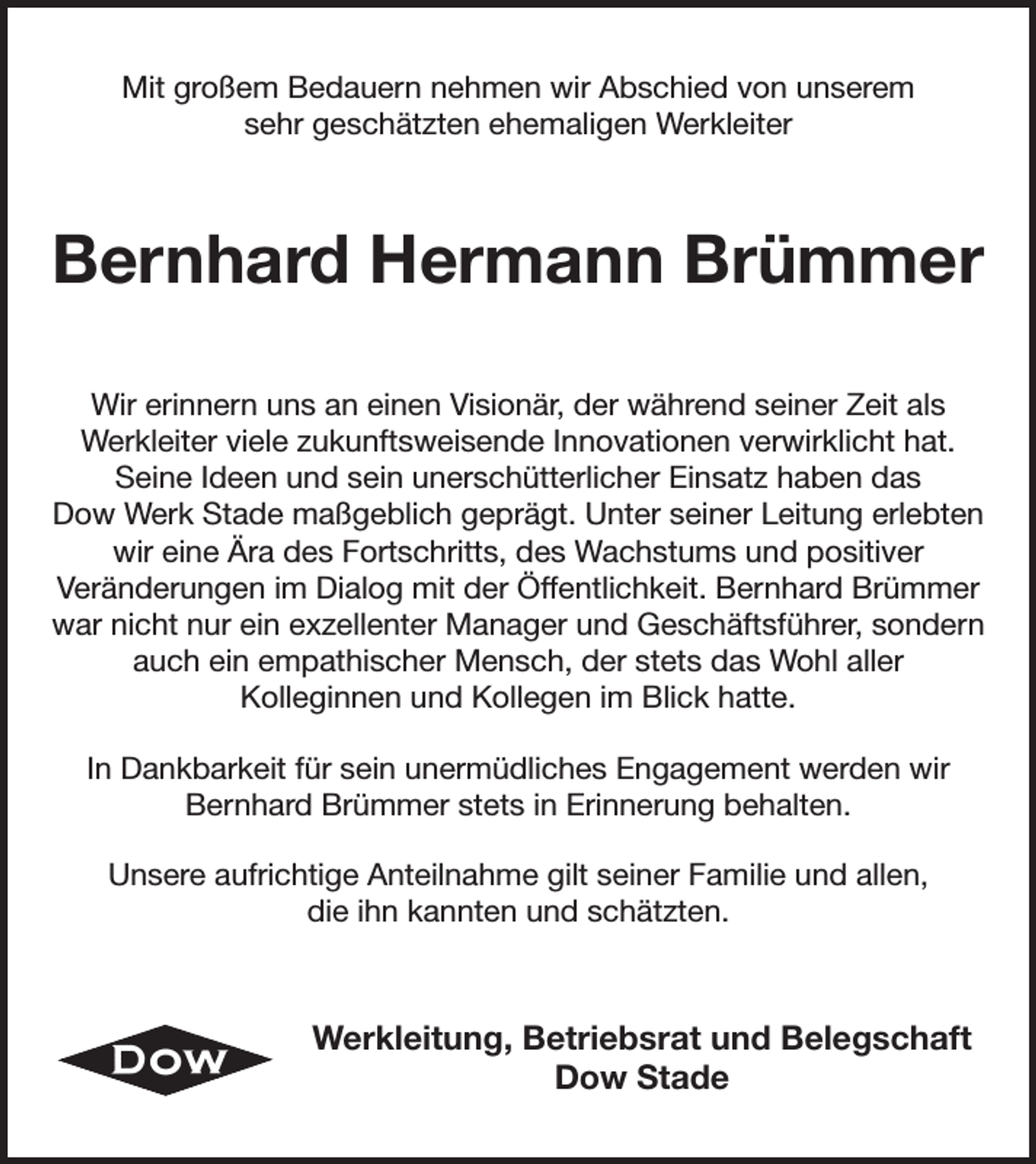 <p>Mit großem Bedauern nehmen wir Abschied von unserem<br />sehr geschätzten ehemaligen Werkleiter<br />Bernhard Hermann Brümmer<br />Wir erinnern uns an einen Visionär, der während seiner Zeit als<br />Werkleiter viele zukunftsweisende Innovationen verwirklicht hat.<br />Seine Ideen und sein unerschütterlicher Einsatz haben das<br />Dow Werk Stade maßgeblich geprägt. Unter seiner Leitung erlebten wir eine Ära des Fortschritts, des Wachstums und positiver<br />Veränderungen im Dialog mit der Öffentlichkeit. Bernhard Brümmer war nicht nur ein exzellenter Manager und Geschäftsführer, sondern auch ein empathischer Mensch, der stets das Wohl aller<br />Kolleginnen und Kollegen im Blick hatte.<br />In Dankbarkeit für sein unermüdliches Engagement werden wir Bernhard Brümmer stets in Erinnerung behalten.<br />Unsere aufrichtige Anteilnahme gilt seiner Familie und allen,<br />die ihn kannten und schätzten.<br />Werkleitung, Betriebsrat und Belegschaft<br />Dow Stade</p>