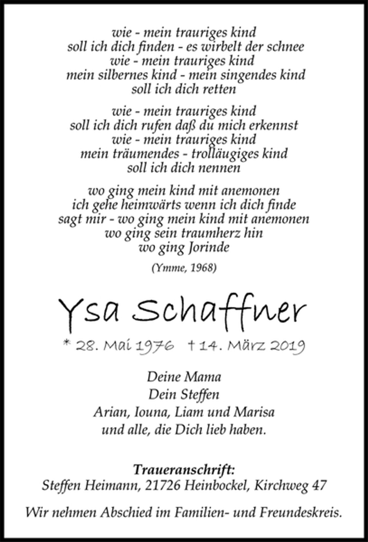 <p>wie - mein trauriges kind<br />soll ich dich finden - es wirbelt der schnee<br />wie - mein trauriges kind<br />mein silbernes kind - mein singendes kind<br />soll ich dich retten</p><p>wie - mein trauriges kind<br />soll ich dich rufen daß du mich erkennst<br />wie - mein trauriges kind<br />mein träumendes - trolläugiges kind<br />soll ich dich nennen</p><p>wo ging mein kind mit anemonen<br />ich gehe heimwärts wenn ich dich finde<br />sagt mir - wo ging mein kind mit anemonen<br />wo ging sein traumherz hin<br />wo ging Jorinde<br />(Ymme, 1968)<br />Ysa Schaffner<br />* 28. Mai 1976 † 14. März 2019<br />Deine Mama<br />Dein Steffen<br />Arian, Iouna, Liam und Marisa<br />und alle, die Dich lieb haben.<br />Traueranschrift:<br />Steffen Heimann, 21726 Heinbockel, Kirchweg 47</p><p>Wir nehmen Abschied im Familien- und Freundeskreis</p>