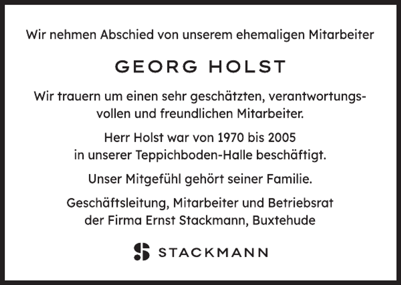 <p>Wir nehmen Abschied von unserem ehemaligen Mitarbeiter<br />Georg Holst<br />Wir trauern um einen sehr geschätzten, verantwortungs-<br />vollen und freundlichen Mitarbeiter.<br />Herr Holst war von 1970 bis 2005<br />in unserer Teppichboden-Halle beschäftigt.<br />Unser Mitgefühl gehört seiner Familie.<br />Geschäftsleitung, Mitarbeiter und Betriebsrat<br />der Firma Ernst Stackmann, Buxtehude<br />Stackmann</p>