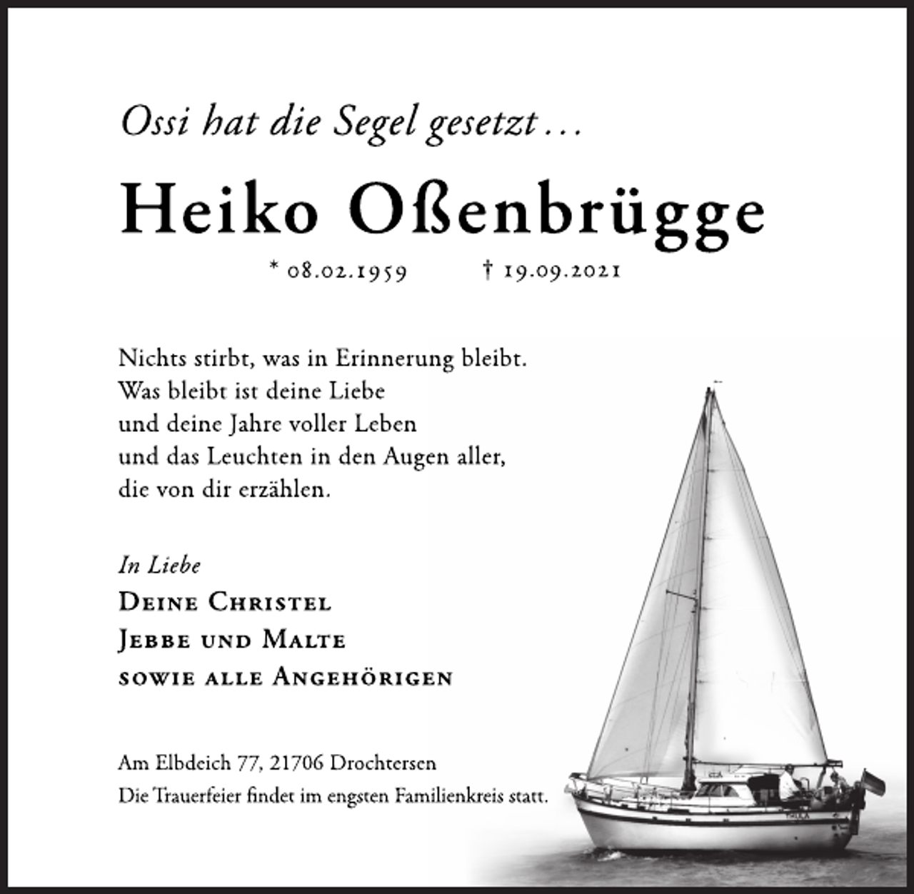 <p>Ossi hat die Segel gesetzt …<br />Heiko Oßenbrügge<br />* 08.02.1959 † 19.09.2021<br />Nichts stirbt, was in Erinnerung bleibt.<br />Was bleibt ist deine Liebe<br />und deine Jahre voller Leben<br />und das Leuchten in den Augen aller,<br />die von dir erzählen.<br />In Liebe<br />Deine Christel<br />Jebbe und Malte<br />sowie alle Angehörigen<br />Am Elbdeich 77, 21706 Drochtersen<br />Die Trauerfeier findet im engsten Familienkreis statt.</p>