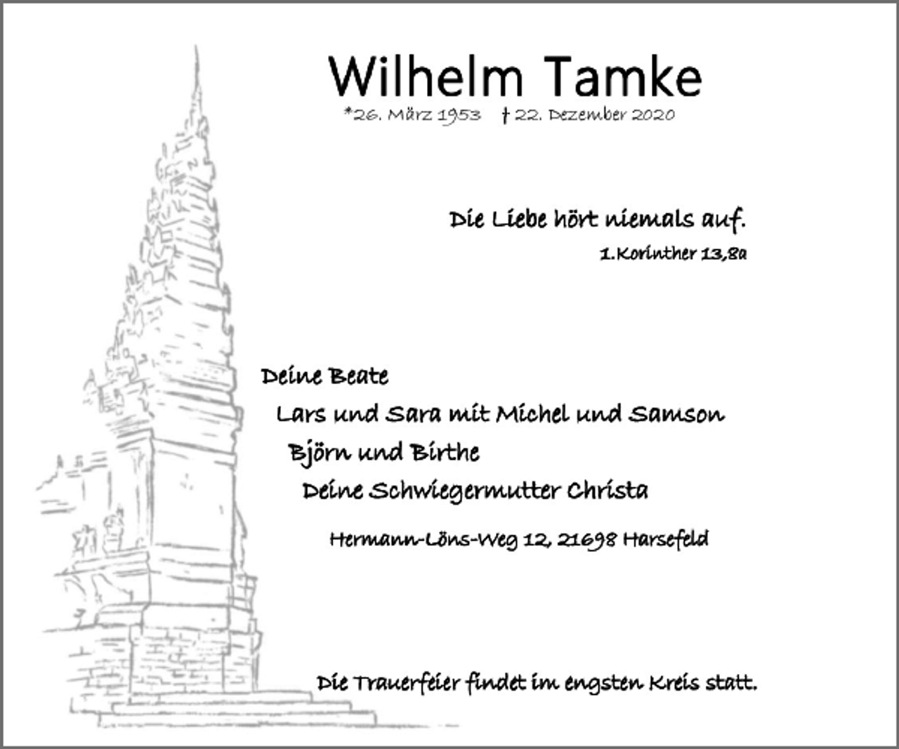 <p>Wilhelm Tamke<br />* 26. März 1953 † 22. Dezember 2020<br />Die Liebe hört niemals auf.<br />1.Korinther 13,8a<br />Deine Beate<br />Lars und Sara mit Michel und Samson<br />Björn und Birthe<br />Deine Schwiegermutter Christa<br />Hermann-Löns-Weg 12 21698 Harsefeld<br />Die Trauerfeier findet im engsten Kreis statt.</p>