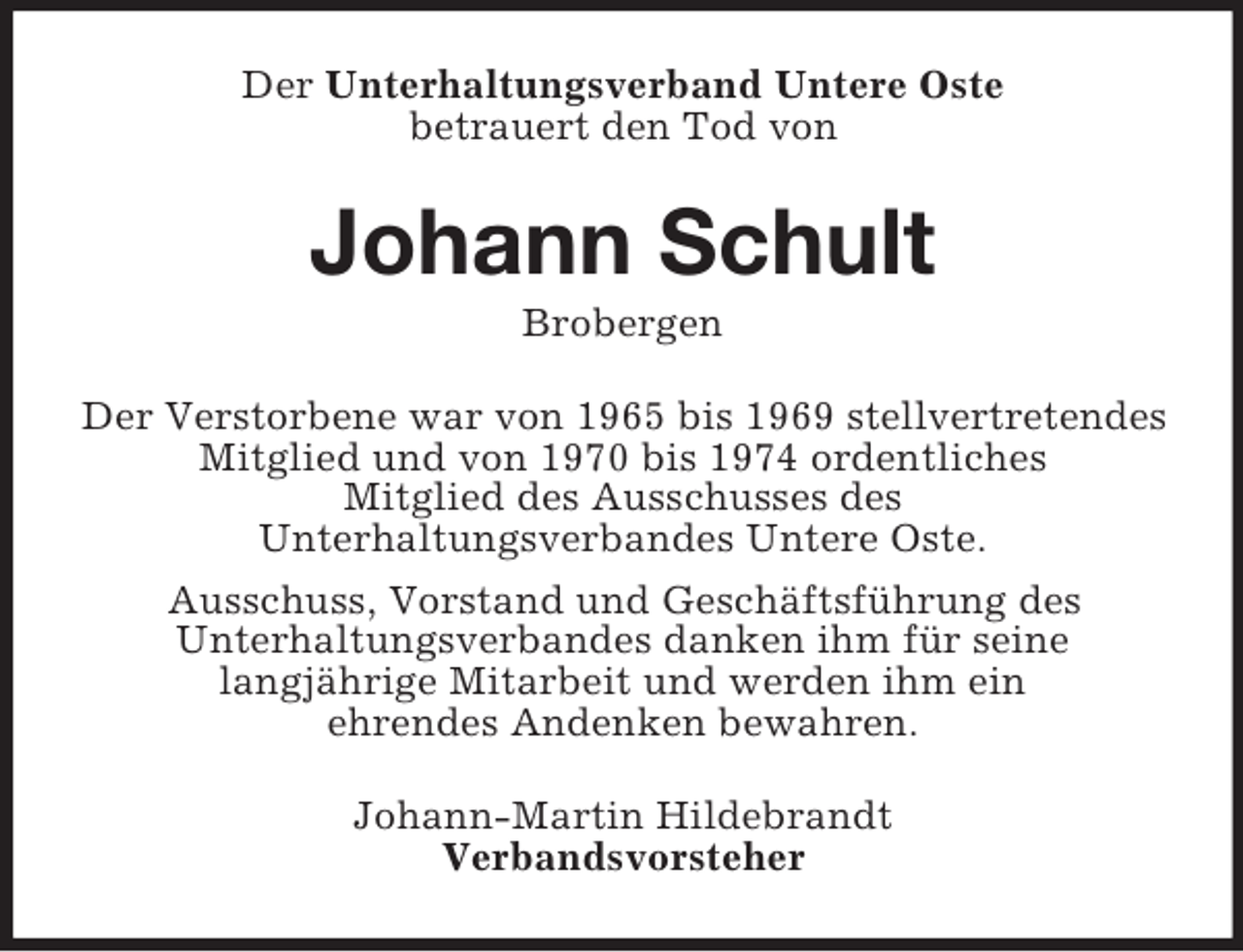 <p>Der Unterhaltungsverband Untere Oste<br />betrauert den Tod von<br />Johann Schult<br />Brobergen<br />Der Verstorbene war von 1965 bis 1969 stellvertretendes<br />Mitglied und von 1970 bis 1974 ordentliches<br />Mitglied des Ausschusses des<br />Unterhaltungsverbandes Untere Oste.<br />Ausschuss, Vorstand und Geschäftsführung des<br />Unterhaltungsverbandes danken ihm für seine<br />langjährige Mitarbeit und werden ihm ein<br />ehrendes Andenken bewahren.<br />Johann-Martin Hildebrandt<br />Verbandsvorsteher</p>