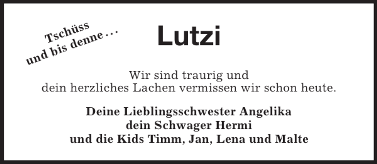 <p>Tschüss<br />und bis denne . . .<br />Lutzi<br />Wir sind traurig und<br />dein herzliches Lachen vermissen wir schon heute.<br />Deine Lieblingsschwester Angelika<br />dein Schwager Hermi<br />und die Kids Timm, Jan, Lena und Malte</p>