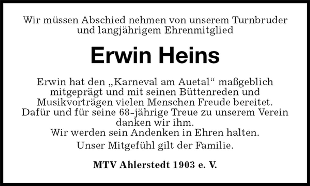 <p>Wir müssen Abschied nehmen von unserem Turnbruder<br />und langjährigem Ehrenmitglied<br />Erwin Heins<br />MTV Ahlerstedt 1903 e. V.<br />Erwin hat den „Karneval am Auetal“ maßgeblich<br />mitgeprägt und mit seinen Büttenreden und<br />Musikvorträgen vielen Menschen Freude bereitet.<br />Dafür und für seine 68-jährige Treue zu unserem Verein danken wir ihm.<br />Wir werden sein Andenken in Ehren halten.<br />Unser Mitgefühl gilt der Familie.</p>