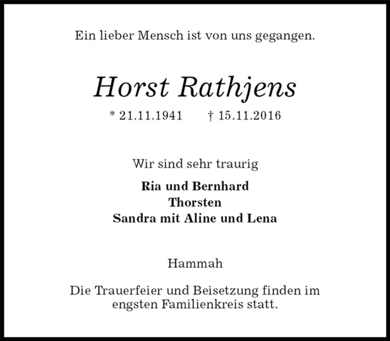 <p>Ein lieber Mensch ist von uns gegangen.<br />Horst Rathjens<br />* 21.11.1941 † 15.11.2016<br />Wir sind sehr traurig<br />Ria und Bernhard<br />Thorsten<br />Sandra mit Aline und Lena<br />Hammah</p><p>Die Trauerfeier und Beisetzung finden im<br />engsten Familienkreis statt.</p>