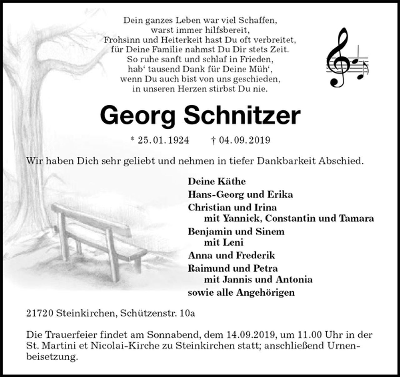 <p>Dein ganzes Leben war viel Schaffen,<br />warst immer hilfsbereit,<br />Frohsinn und Heiterkeit hast Du oft verbreitet,<br />für Deine Familie nahmst Du Dir stets Zeit.<br />So ruhe sanft und schlaf in Frieden,<br />hab‘ tausend Dank für Deine Müh‘,<br />wenn Du auch bist von uns geschieden,<br />in unseren Herzen stirbst Du nie.<br />Georg Schnitzer<br />* 25. 01. 1924 † 04. 09. 2019<br />Wir haben Dich sehr geliebt und nehmen in tiefer Dankbarkeit Abschied.<br />Deine Käthe<br />Hans-Georg und Erika<br />Christian und Irina<br />mit Yannick, Constantin und Tamara<br />Benjamin und Sinem<br />mit Leni<br />Anna und Frederik<br />Raimund und Petra<br />mit Jannis und Antonia<br />sowie alle Angehörigen<br />21720 Steinkirchen, Schützenstr. 10a</p>
<p>Die Trauerfeier findet am Sonnabend, dem 14.09.2019, um 11.00 Uhr in der St. Martini et Nicolai-Kirche zu Steinkirchen statt; anschließend Urnenbeisetzung.</p>