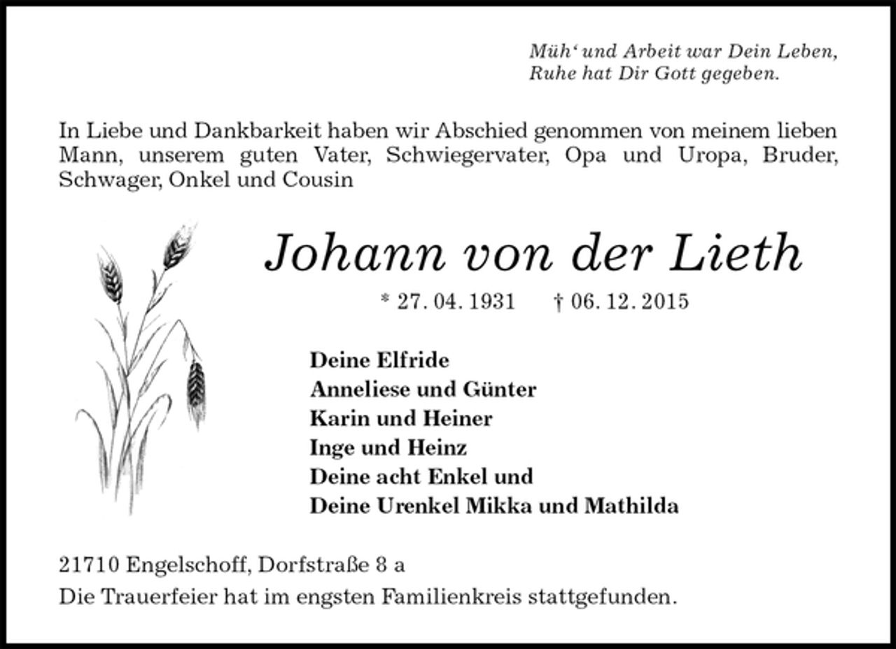 <p>Müh‘ und Arbeit war Dein Leben,<br />Ruhe hat Dir Gott gegeben.<br />In Liebe und Dankbarkeit haben wir Abschied genommen von meinem lieben Mann, unserem guten Vater, Schwiegervater, Opa und Uropa, Bruder, Schwager, Onkel und Cousin<br />Johann von der Lieth<br />* 27. 04. 1931 † 06. 12. 2015<br />Deine Elfride<br />Anneliese und Günter<br />Karin und Heiner<br />Inge und Heinz<br />Deine acht Enkel und<br />Deine Urenkel Mikka und Mathilda<br />21710 Engelschoff, Dorfstraße 8 a<br />Die Trauerfeier hat im engsten Familienkreis stattgefunden.</p>