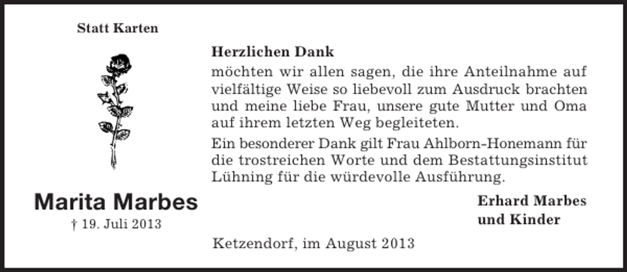 <p>Marita Marbes<br />† 19. Juli 2013<br />Statt Karten<br />Herzlichen Dank<br />möchten wir allen sagen, die ihre Anteilnahme auf<br />vielfältige Weise so liebevoll zum Ausdruck brachten<br />und meine liebe Frau, unsere gute Mutter und Oma<br />auf ihrem letzten Weg begleiteten.<br />Ein besonderer Dank gilt Frau Ahlborn-Honemann für die trostreichen Worte und dem Bestattungsinstitut<br />Lühning für die würdevolle Ausführung.<br />Erhard Marbes<br />und Kinder<br />Ketzendorf, im August 2013</p>