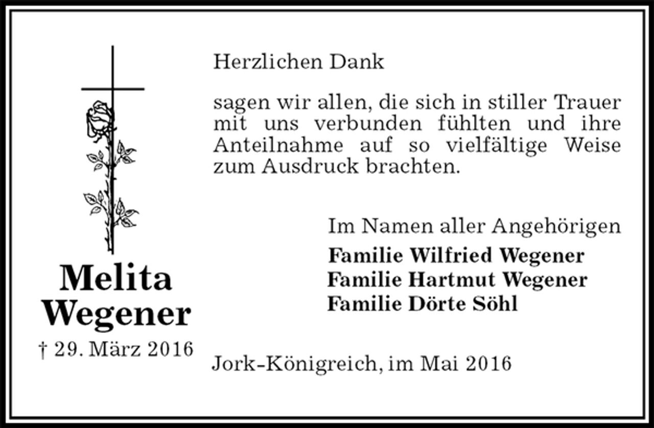 <p>Herzlichen Dank<br />sagen wir allen, die sich in stiller Trauer mit uns verbunden fühlten und ihre<br />Anteilnahme auf so vielfältige Weise zum Ausdruck brachten.<br />Im Namen aller Angehörigen<br />Familie Wilfried Wegener<br />Familie Hartmut Wegener<br />Familie Dörte Söhl<br />Jork-Königreich, im Mai 2016<br />Melita<br />Wegener<br />† 29. März 2016</p>
