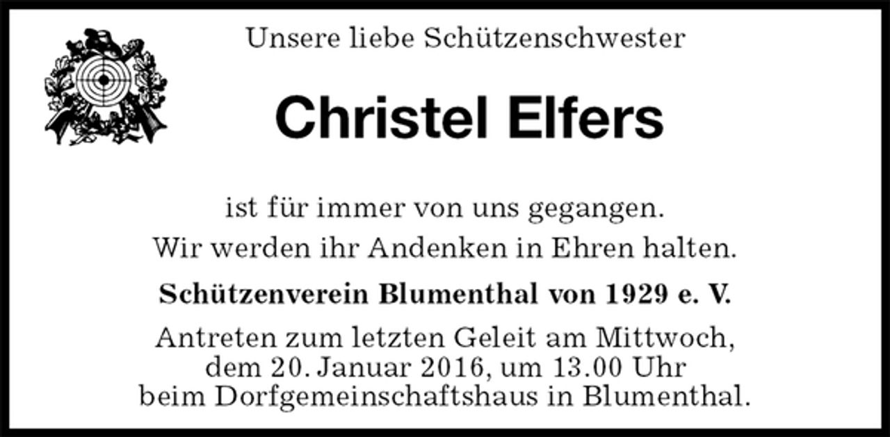 <p>Unsere liebe Schützenschwester</p><p>Christel Elfers</p><p>Schützenverein Blumenthal von 1929 e. V.<br />Antreten zum letzten Geleit am Mittwoch,<br />dem 20. Januar 2016, um 13.00 Uhr<br />beim Dorfgemeinschaftshaus in Blumenthal.<br />ist für immer von uns gegangen.<br />Wir werden ihr Andenken in Ehren halten.</p>