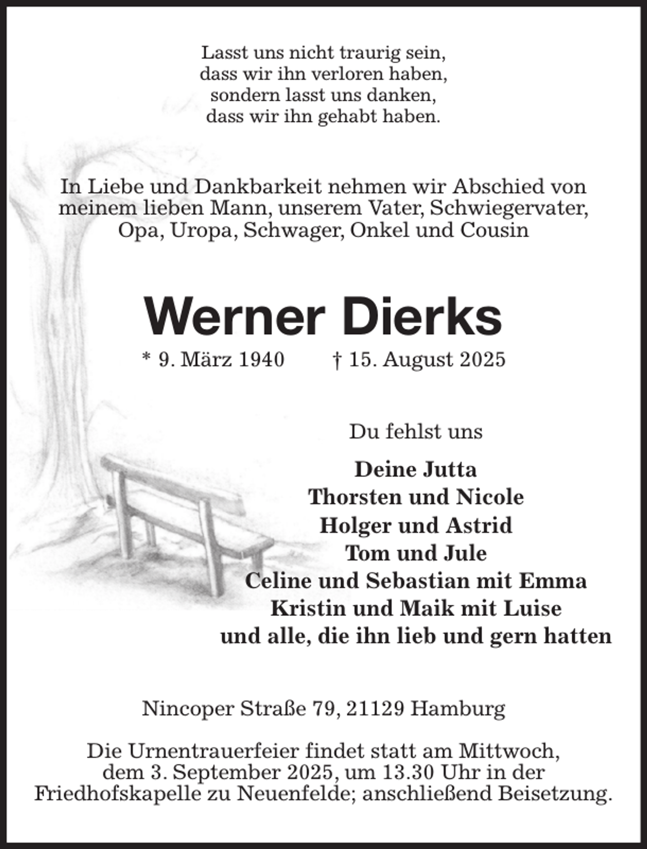 <p>Lasst uns nicht traurig sein,<br />dass wir ihn verloren haben,<br />sondern lasst uns danken,<br />dass wir ihn gehabt haben.<br />In Liebe und Dankbarkeit nehmen wir Abschied von<br />meinem lieben Mann, unserem Vater, Schwiegervater,<br />Opa, Uropa, Schwager, Onkel und Cousin<br />Werner Dierks<br />* 9. März 1940 † 15. August 2025<br />Du fehlst uns<br />Deine Jutta<br />Thorsten und Nicole<br />Holger und Astrid<br />Tom und Jule<br />Celine und Sebastian mit Emma<br />Kristin und Maik mit Luise<br />und alle, die ihn lieb und gern hatten<br />Nincoper Straße 79, 21129 Hamburg</p><p>Die Urnentrauerfeier findet statt am Mittwoch,<br />dem 3. September 2025, um 13.30 Uhr in der<br />Friedhofskapelle zu Neuenfelde; anschließend Beisetzung.</p>