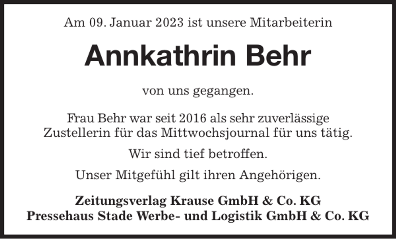 <p>Am 09. Januar 2023 ist unsere Mitarbeiterin<br />Annkathrin Behr<br />Zeitungsverlag Krause GmbH &amp; Co. KG<br />Pressehaus Stade Werbe- und Logistik GmbH &amp; Co. KG<br />von uns gegangen.<br />Frau Behr war seit 2016 als sehr zuverlässige<br />Zustellerin für das Mittwochsjournal für uns tätig.<br />Wir sind tief betroffen.<br />Unser Mitgefühl gilt ihren Angehörigen.</p>