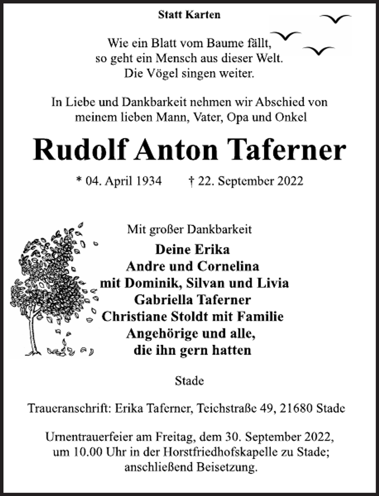 <p>Statt Karten<br />Wie ein Blatt vom Baume fällt,<br />so geht ein Mensch aus dieser Welt.<br />Die Vögel singen weiter.<br />In Liebe und Dankbarkeit nehmen wir Abschied von<br />meinem lieben Mann, Vater, Opa und Onkel<br />Rudolf Anton Taferner<br />* 04. April 1934 † 22. September 2022<br />Mit großer Dankbarkeit<br />Deine Erika<br />Andre und Cornelina<br />mit Dominik, Silvan und Livia<br />Gabriella Taferner<br />Christiane Stoldt mit Familie<br />Angehörige und alle,<br />die ihn gern hatten<br />Stade<br />Traueranschrift: Erika Taferner, Teichstraße 49, 21680 Stade<br />Urnentrauerfeier am Freitag, dem 30. September 2022,<br />um 10.00 Uhr in der Horstfriedhofskapelle zu Stade;<br />anschließend Beisetzung.</p>