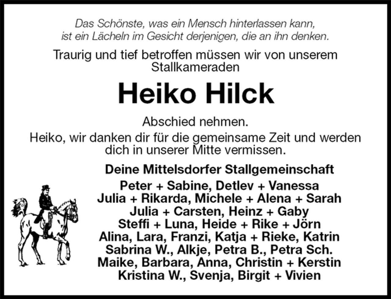 <p>Das Schönste, was ein Mensch hinterlassen kann,<br />ist ein Lächeln im Gesicht derjenigen, die an ihn denken.<br />Traurig und tief betroffen müssen wir von unserem<br />Stallkameraden<br />Heiko Hilck<br />Abschied nehmen.<br />Heiko, wir danken dir für die gemeinsame Zeit und werden dich in unserer Mitte vermissen.<br />Deine Mittelsdorfer Stallgemeinschaft<br />Peter + Sabine, Detlev + Vanessa<br />Julia + Rikarda, Michele + Alena + Sarah<br />Julia + Carsten, Heinz + Gaby<br />Steffi + Luna, Heide + Rike + Jörn<br />Alina, Lara, Franzi, Katja + Rieke, Katrin<br />Sabrina W., Alkje, Petra B., Petra Sch.<br />Maike, Barbara, Anna, Christin + Kerstin<br />Kristina W., Svenja, Birgit + Vivien</p>